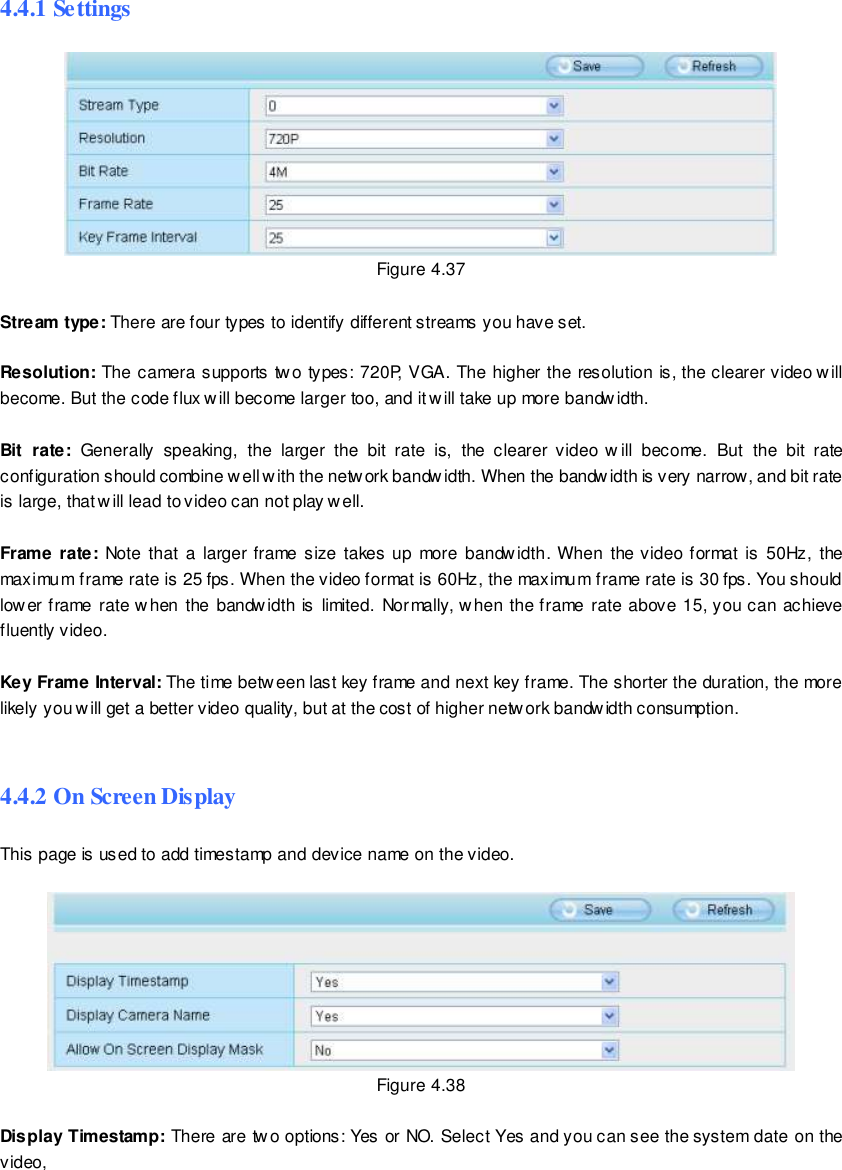                                                         59 wwwwwwww..ffoossccaamm..ccoomm  SShheennzzhheenn  FFoossccaamm  IInntteelllliiggeenntt  TTeecchhnnoollooggyy  CCoo..,,  LLiimmiitteedd  TTeell::  8866  775555  22667744  55666688  FFaaxx::  8866  775555  22667744  55116688                                                                                                                        59                                                                                                                                                                                                                                                                                                               4.4.1 Settings  Figure 4.37  Stream type: There are four types to identify different streams you have set.  Resolution: The camera supports two types: 720P, VGA. The higher the resolution is, the clearer video will become. But the code flux will become larger too, and it will take up more bandw idth.    Bit  rate:  Generally  speaking,  the  larger  the  bit  rate  is,  the  clearer  video  w ill  become.  But  the  bit  rate configuration should combine w ell with the network bandwidth. When the bandwidth is very narrow, and bit rate is large, that will lead to video can not play well.    Frame rate: Note that  a  larger frame size  takes up more  bandwidth. When the video format  is  50Hz,  the maximum frame rate is 25 fps. When the video format is 60Hz, the maximum frame rate is 30 fps. You should lower frame rate when  the  bandwidth is  limited.  Normally, when the frame  rate  above 15, you can  achieve fluently video.  Key Frame Interval: The time between last key frame and next key frame. The shorter the duration, the more likely you will get a better video quality, but at the cost of higher network bandwidth consumption.  4.4.2 On Screen Display This page is used to add timestamp and device name on the video.   Figure 4.38  Display Timestamp: There are two options: Yes or NO. Select Yes and you can see the system date on the video, 