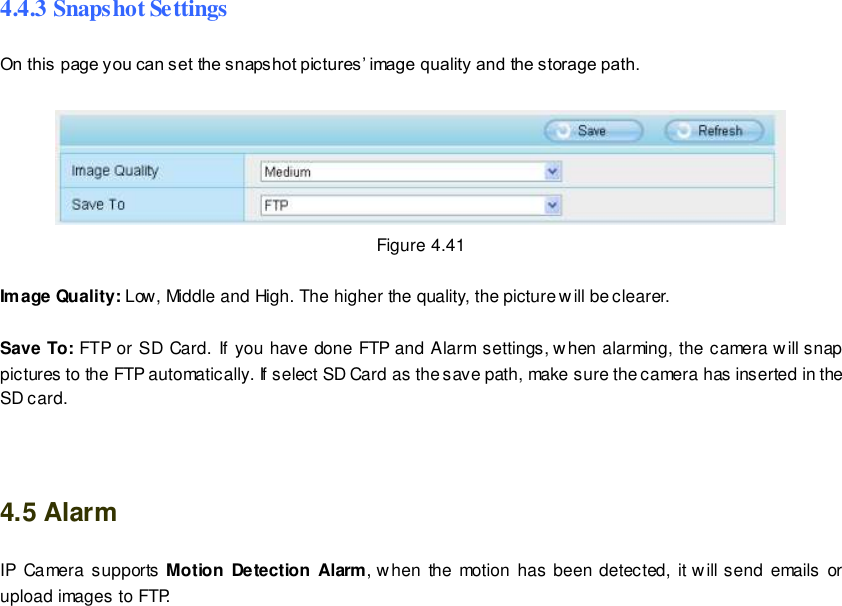                                                         61 wwwwwwww..ffoossccaamm..ccoomm  SShheennzzhheenn  FFoossccaamm  IInntteelllliiggeenntt  TTeecchhnnoollooggyy  CCoo..,,  LLiimmiitteedd  TTeell::  8866  775555  22667744  55666688  FFaaxx::  8866  775555  22667744  55116688                                                                                                                        61                                                                                                                                                                                                                                                                                                                4.4.3 Snapshot Settings On this page you can set the snapshot pictures&rsquo; image quality and the storage path.   Figure 4.41  Image Quality: Low, Middle and High. The higher the quality, the picture will be clearer.  Save To: FTP or SD Card.  If you have done FTP and Alarm settings, when alarming, the camera will snap pictures to the FTP automatically. If select SD Card as the save path, make sure the camera has inserted in the SD card.   4.5 Alarm IP  Camera  supports Motion Detection  Alarm, when  the motion  has been detected,  it w ill send emails or upload images to FTP. 