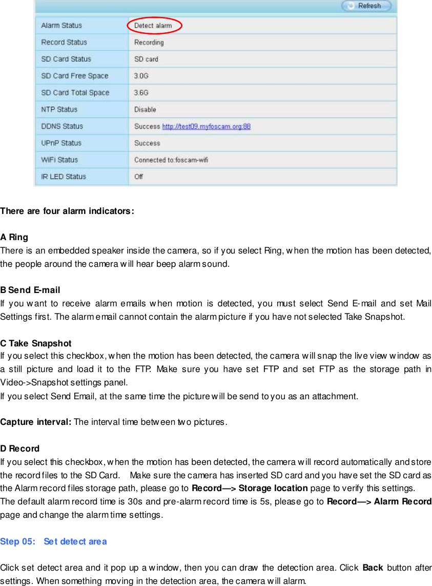                                                         63 wwwwwwww..ffoossccaamm..ccoomm  SShheennzzhheenn  FFoossccaamm  IInntteelllliiggeenntt  TTeecchhnnoollooggyy  CCoo..,,  LLiimmiitteedd  TTeell::  8866  775555  22667744  55666688  FFaaxx::  8866  775555  22667744  55116688                                                                                                                        63                                                                                                                                                                                                                                                                                                                 There are four alarm indicators:  A Ring   There is an embedded speaker inside the camera, so if you select Ring, when the motion has been detected, the people around the camera will hear beep alarm sound.  B Send E-mail If you want  to  receive  alarm  emails when  motion  is  detected,  you  must select  Send  E-mail  and set  Mail Settings first. The alarm email cannot contain the alarm picture if you have not selected Take Snapshot.  C Take Snapshot If you select this checkbox, when the motion has been detected, the camera will snap the live view window as a  still  picture  and  load  it  to the  FTP.  Make  sure you  have  set  FTP  and  set  FTP  as  the storage  path  in Video->Snapshot settings panel. If you select Send Email, at the same time the picture will be send to you as an attachment.    Capture interval: The interval time betw een two pictures.  D Record If you select this checkbox, when the motion has been detected, the camera will record automatically and store the record files to the SD Card.    Make sure the camera has inserted SD card and you have set the SD card as the Alarm record files storage path, please go to Record&mdash;> Storage location page to verify this settings. The default alarm record time is 30s and pre-alarm record time is 5s, please go to Record&mdash;> Alarm Record page and change the alarm time settings.  Step 05:    Set detect area  Click set detect area and it pop up a window, then you can draw the detection area. Click  Back button after settings. When something moving in the detection area, the camera will alarm.  