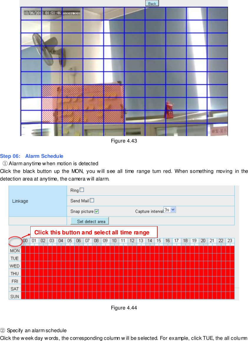                                                         64 wwwwwwww..ffoossccaamm..ccoomm  SShheennzzhheenn  FFoossccaamm  IInntteelllliiggeenntt  TTeecchhnnoollooggyy  CCoo..,,  LLiimmiitteedd  TTeell::  8866  775555  22667744  55666688  FFaaxx::  8866  775555  22667744  55116688                                                                                                                        64                                                                                                                                                                                                                                                                                                                Figure 4.43  Step 06:    Alarm Schedule  ① Alarm anytime when motion is detected Click  the  black  button  up  the  MON,  you will see all  time  range  turn  red.  When something  moving  in  the detection area at anytime, the camera will alarm.  Figure 4.44   ② Specify an alarm schedule Click the week day words, the corresponding column w ill be selected. For example, click TUE, the all column Click this button and select all time range 