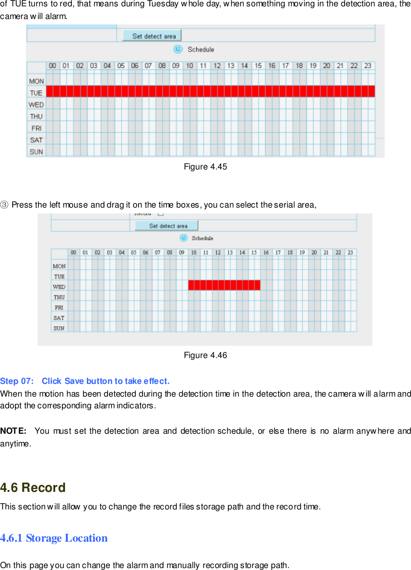                                                         65 wwwwwwww..ffoossccaamm..ccoomm  SShheennzzhheenn  FFoossccaamm  IInntteelllliiggeenntt  TTeecchhnnoollooggyy  CCoo..,,  LLiimmiitteedd  TTeell::  8866  775555  22667744  55666688  FFaaxx::  8866  775555  22667744  55116688                                                                                                                        65                                                                                                                                                                                                                                                                                                               of TUE turns to red, that means during Tuesday whole day, when something moving in the detection area, the camera will alarm.  Figure 4.45   ③ Press the left mouse and drag it on the time boxes, you can select the serial area,  Figure 4.46  Step 07:    Click Save button to take effect.   When the motion has been detected during the detection time in the detection area, the camera will alarm and adopt the corresponding alarm indicators.  NOTE:    You must set  the  detection  area and detection schedule,  or else  there is  no  alarm anywhere  and anytime.   4.6 Record This section will allow you to change the record files storage path and the record time. 4.6.1 Storage Location On this page you can change the alarm and manually recording storage path.   