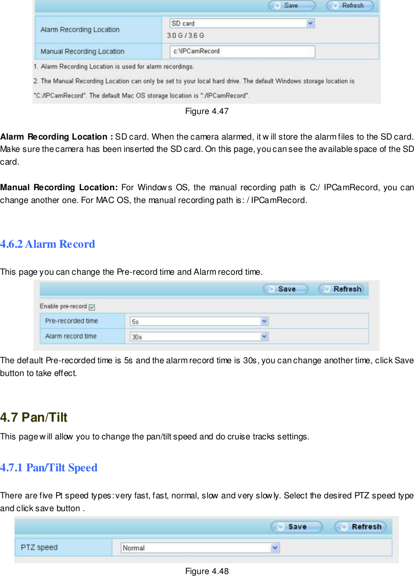                                                         66 wwwwwwww..ffoossccaamm..ccoomm  SShheennzzhheenn  FFoossccaamm  IInntteelllliiggeenntt  TTeecchhnnoollooggyy  CCoo..,,  LLiimmiitteedd  TTeell::  8866  775555  22667744  55666688  FFaaxx::  8866  775555  22667744  55116688                                                                                                                        66                                                                                                                                                                                                                                                                                                                Figure 4.47  Alarm Recording Location : SD card. When the camera alarmed, it w ill store the alarm files to the SD card. Make sure the camera has been inserted the SD card. On this page, you can see the available space of the SD card.  Manual Recording Location:  For  Windows OS, the manual recording  path is  C:/  IPCamRecord, you can change another one. For MAC OS, the manual recording path is: / IPCamRecord.  4.6.2 Alarm Record This page you can change the Pre-record time and Alarm record time.  The default Pre-recorded time is 5s and the alarm record time is 30s, you can change another time, click Save button to take effect.   4.7 Pan/Tilt This page w ill allow you to change the pan/tilt speed and do cruise tracks settings. 4.7.1 Pan/Tilt Speed There are five Pt speed types: very fast, fast, normal, slow and very slowly. Select the desired PTZ speed type and click save button .  Figure 4.48 