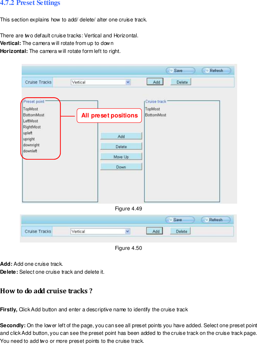                                                         67 wwwwwwww..ffoossccaamm..ccoomm  SShheennzzhheenn  FFoossccaamm  IInntteelllliiggeenntt  TTeecchhnnoollooggyy  CCoo..,,  LLiimmiitteedd  TTeell::  8866  775555  22667744  55666688  FFaaxx::  8866  775555  22667744  55116688                                                                                                                        67                                                                                                                                                                                                                                                                                                                4.7.2 Preset Settings This section explains how to add/ delete/ alter one cruise track.  There are two default cruise tracks: Vertical and Horizontal. Vertical: The camera will rotate from up to down Horizontal: The camera will rotate form left to right.     Figure 4.49  Figure 4.50  Add: Add one cruise track. Delete: Select one cruise track and delete it. How to do add cruise tracks ? Firstly, Click Add button and enter a descriptive name to identify the cruise track  Secondly: On the lower left of the page, you can see all preset points you have added. Select one preset point and click Add button, you can see the preset point has been added to the cruise track on the cruise track page. You need to add two or more preset points to the cruise track.   All preset positions 