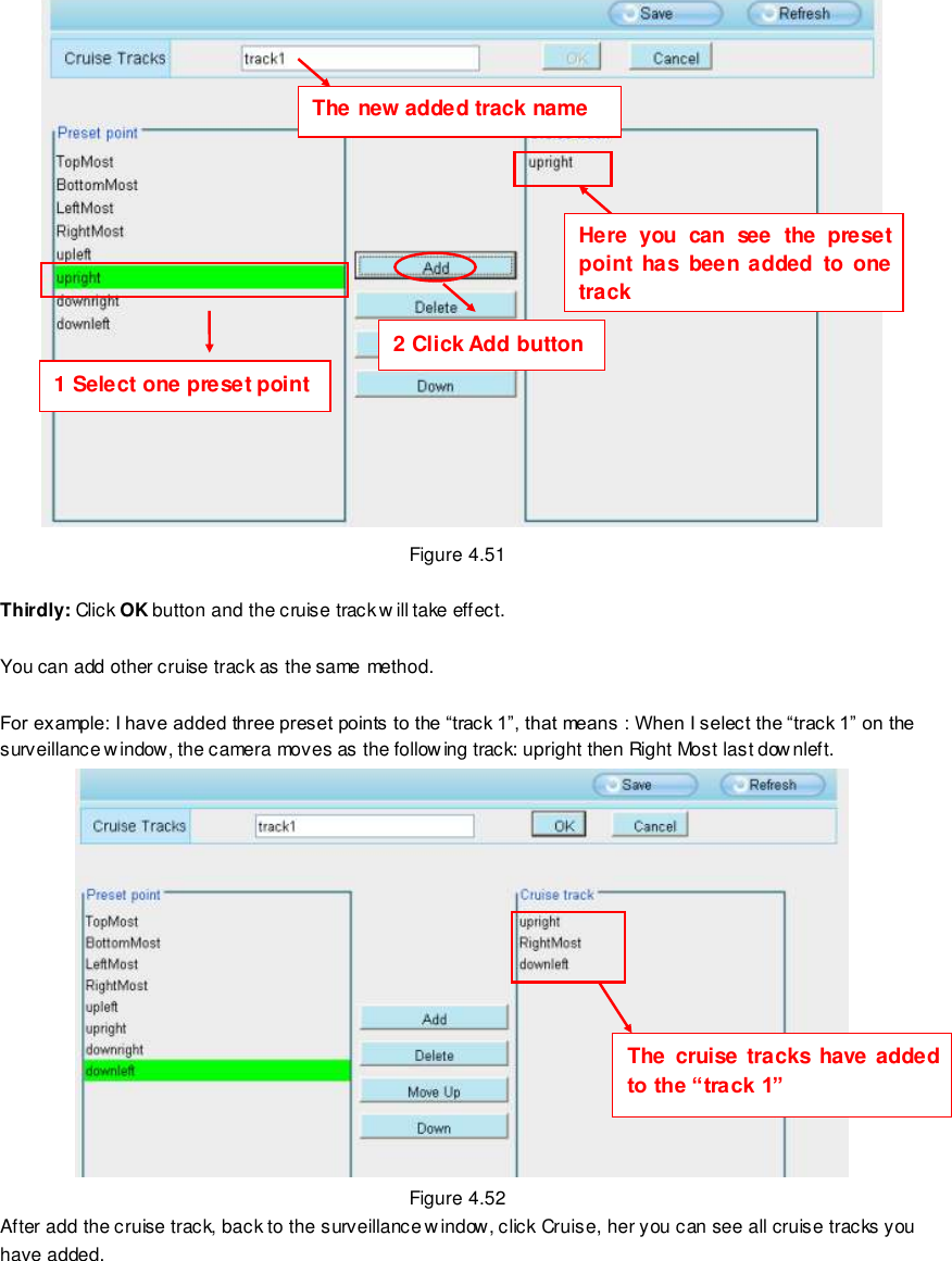                                                         68 wwwwwwww..ffoossccaamm..ccoomm  SShheennzzhheenn  FFoossccaamm  IInntteelllliiggeenntt  TTeecchhnnoollooggyy  CCoo..,,  LLiimmiitteedd  TTeell::  8866  775555  22667744  55666688  FFaaxx::  8866  775555  22667744  55116688                                                                                                                        68                                                                                                                                                                                                                                                                                                                  Figure 4.51  Thirdly: Click OK button and the cruise track w ill take effect.  You can add other cruise track as the same method.  For example: I have added three preset points to the &ldquo;track 1&rdquo;, that means : When I select the &ldquo;track 1&rdquo; on the surveillance window, the camera moves as the follow ing track: upright then Right Most last downleft.    Figure 4.52 After add the cruise track, back to the surveillance w indow, click Cruise, her you can see all cruise tracks you have added. The new added track name  1 Select one preset point 2 Click Add button   Here  you  can  see  the  preset point  has  been  added  to  one track   The  cruise  tracks  have added to the &ldquo;track 1&rdquo; 