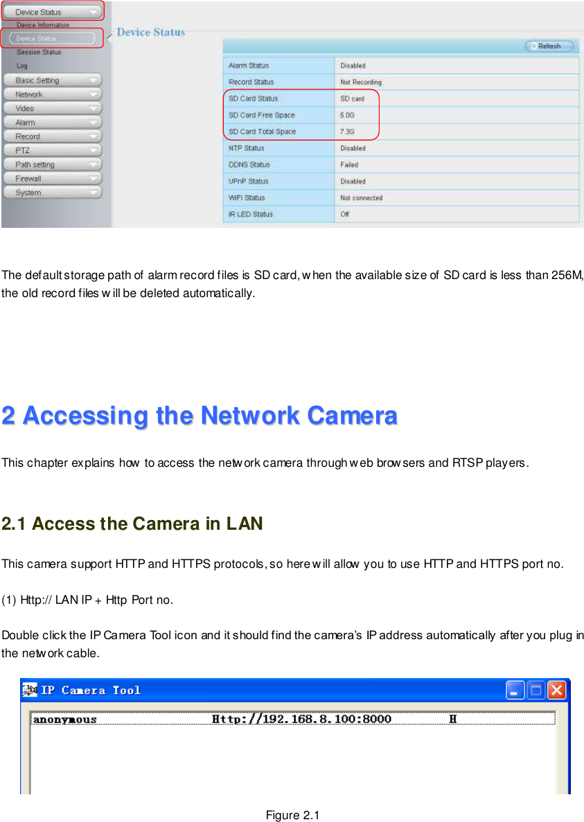                                                         6 wwwwwwww..ffoossccaamm..ccoomm  SShheennzzhheenn  FFoossccaamm  IInntteelllliiggeenntt  TTeecchhnnoollooggyy  CCoo..,,  LLiimmiitteedd  TTeell::  8866  775555  22667744  55666688  FFaaxx::  8866  775555  22667744  55116688                                                                                                                        6                                                                                                                                                                                                                                                                                                                  The default storage path of alarm record files is SD card, when the available size of SD card is less than 256M, the old record files w ill be deleted automatically.     22  AAcccceessssiinngg  tthhee  NNeettwwoorrkk  CCaammeerraa  This chapter explains how to access the network camera through web browsers and RTSP players.  2.1 Access the Camera in LAN This camera support HTTP and HTTPS protocols, so here will allow you to use HTTP and HTTPS port no.  (1) Http:// LAN IP + Http Port no.  Double click the IP Camera Tool icon and it should find the camera&rsquo;s IP address automatically after you plug in the network cable.    Figure 2.1 