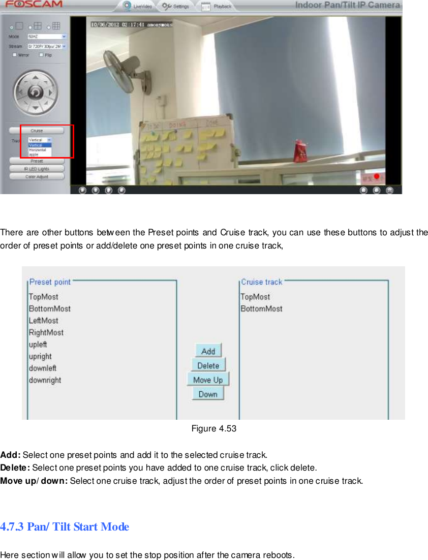                                                         69 wwwwwwww..ffoossccaamm..ccoomm  SShheennzzhheenn  FFoossccaamm  IInntteelllliiggeenntt  TTeecchhnnoollooggyy  CCoo..,,  LLiimmiitteedd  TTeell::  8866  775555  22667744  55666688  FFaaxx::  8866  775555  22667744  55116688                                                                                                                        69                                                                                                                                                                                                                                                                                                                   There are other buttons between the Preset points and Cruise track, you can use these buttons to adjust the order of preset points or add/delete one preset points in one cruise track,   Figure 4.53  Add: Select one preset points and add it to the selected cruise track. Delete: Select one preset points you have added to one cruise track, click delete. Move up/ down: Select one cruise track, adjust the order of preset points in one cruise track.  4.7.3 Pan/ Tilt Start Mode Here section will allow you to set the stop position after the camera reboots.    