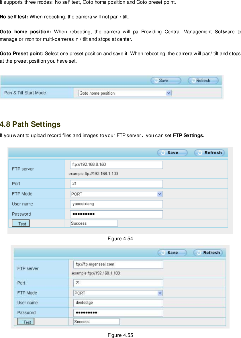                                                         70 wwwwwwww..ffoossccaamm..ccoomm  SShheennzzhheenn  FFoossccaamm  IInntteelllliiggeenntt  TTeecchhnnoollooggyy  CCoo..,,  LLiimmiitteedd  TTeell::  8866  775555  22667744  55666688  FFaaxx::  8866  775555  22667744  55116688                                                                                                                        70                                                                                                                                                                                                                                                                                                               It supports three modes: No self test, Goto home position and Goto preset point.  No self test: When rebooting, the camera will not pan / tilt.  Goto  home  position:  When  rebooting,  the  camera  will  pa  Providing  Central  Management  Software  to manage or monitor multi-cameras n / tilt and stops at center.  Goto Preset point: Select one preset position and save it. When rebooting, the camera will pan/ tilt and stops at the preset position you have set.       4.8 Path Settings If you want to upload record files and images to your FTP server，you can set FTP Settings.   Figure 4.54  Figure 4.55 