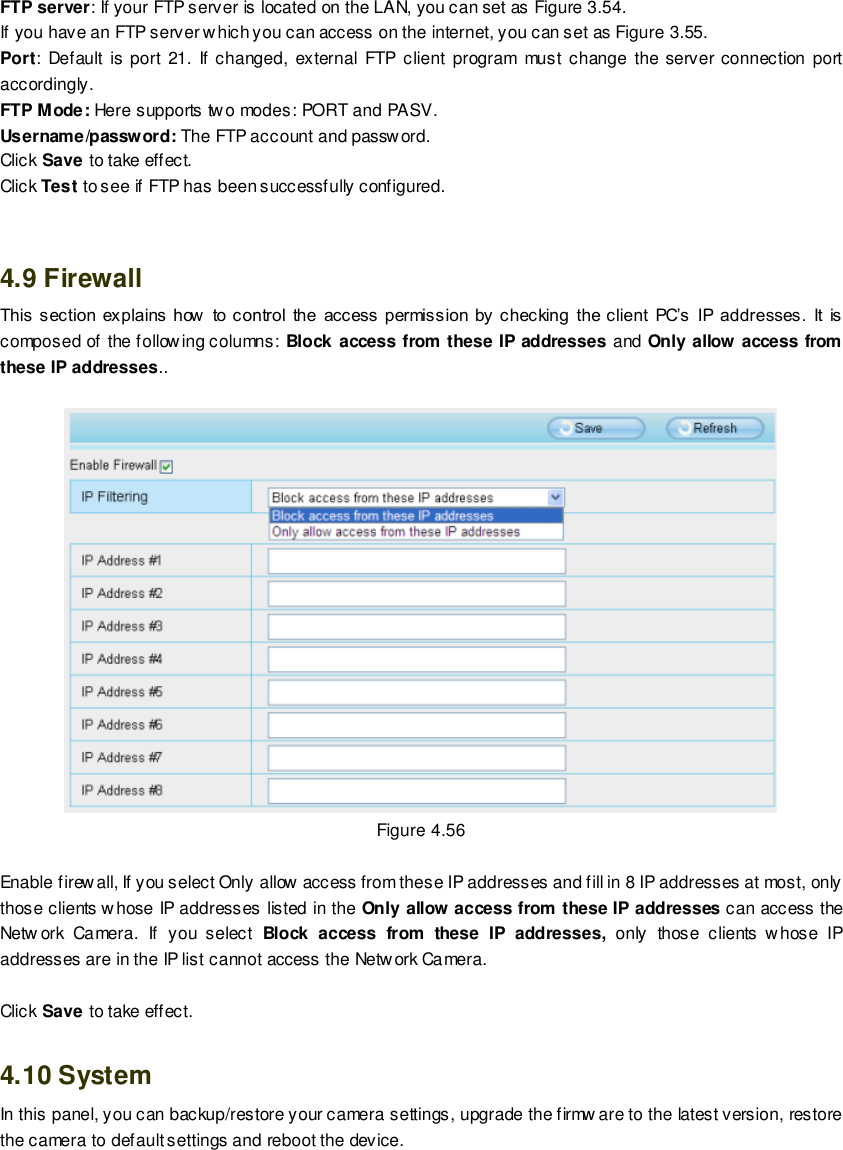                                                         71 wwwwwwww..ffoossccaamm..ccoomm  SShheennzzhheenn  FFoossccaamm  IInntteelllliiggeenntt  TTeecchhnnoollooggyy  CCoo..,,  LLiimmiitteedd  TTeell::  8866  775555  22667744  55666688  FFaaxx::  8866  775555  22667744  55116688                                                                                                                        71                                                                                                                                                                                                                                                                                                                FTP server: If your FTP server is located on the LAN, you can set as Figure 3.54.   If you have an FTP server which you can access on the internet, you can set as Figure 3.55.   Port:  Default is port 21. If changed, external FTP client program  must  change the server connection port accordingly. FTP Mode: Here supports two modes: PORT and PASV. Username/password: The FTP account and password. Click Save to take effect. Click Test to see if FTP has been successfully configured.   4.9 Firewall   This section  explains  how   to control  the  access  permission by checking  the client  PC&rsquo;s  IP  addresses.  It  is composed of the following columns: Block access from these IP addresses and Only allow access from these IP addresses..   Figure 4.56  Enable firewall, If you select Only allow access from these IP addresses and fill in 8 IP addresses at most, only those clients whose IP addresses listed in the Only allow access from these IP addresses can access the Netw ork  Camera.  If  you  select  Block  access  from  these  IP  addresses,  only  those  clients w hose  IP addresses are in the IP list cannot access the Netw ork Camera.  Click Save to take effect.  4.10 System In this panel, you can backup/restore your camera settings, upgrade the firmw are to the latest version, restore the camera to default settings and reboot the device. 