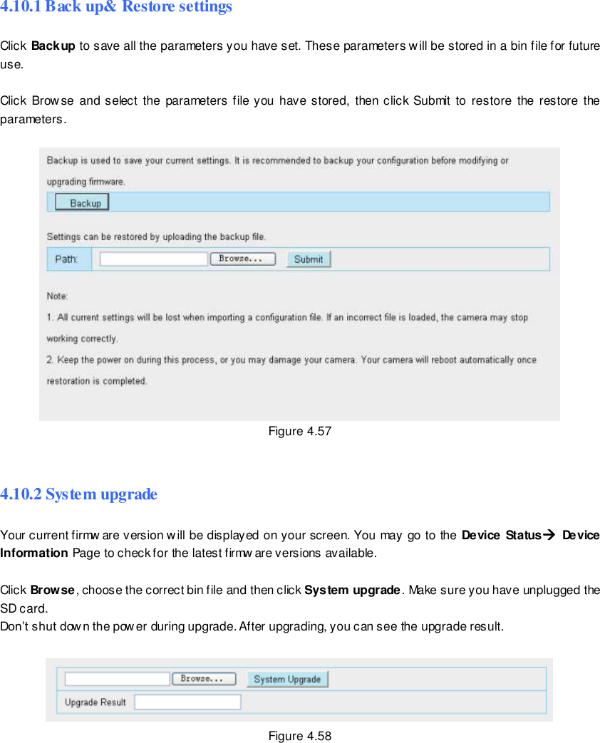                                                         72 wwwwwwww..ffoossccaamm..ccoomm  SShheennzzhheenn  FFoossccaamm  IInntteelllliiggeenntt  TTeecchhnnoollooggyy  CCoo..,,  LLiimmiitteedd  TTeell::  8866  775555  22667744  55666688  FFaaxx::  8866  775555  22667744  55116688                                                                                                                        72                                                                                                                                                                                                                                                                                                               4.10.1 Back up&amp; Restore settings Click Backup to save all the parameters you have set. These parameters will be stored in a bin file for future use.  Click  Browse and select  the parameters file you have stored,  then click Submit  to  restore  the  restore the parameters.   Figure 4.57  4.10.2 System upgrade Your current firmw are version will be displayed on your screen. You may go to the Device Status Device Information Page to check for the latest firmw are versions available.  Click Browse, choose the correct bin file and then click System upgrade. Make sure you have unplugged the SD card. Don&rsquo;t shut dow n the power during upgrade. After upgrading, you can see the upgrade result.   Figure 4.58 