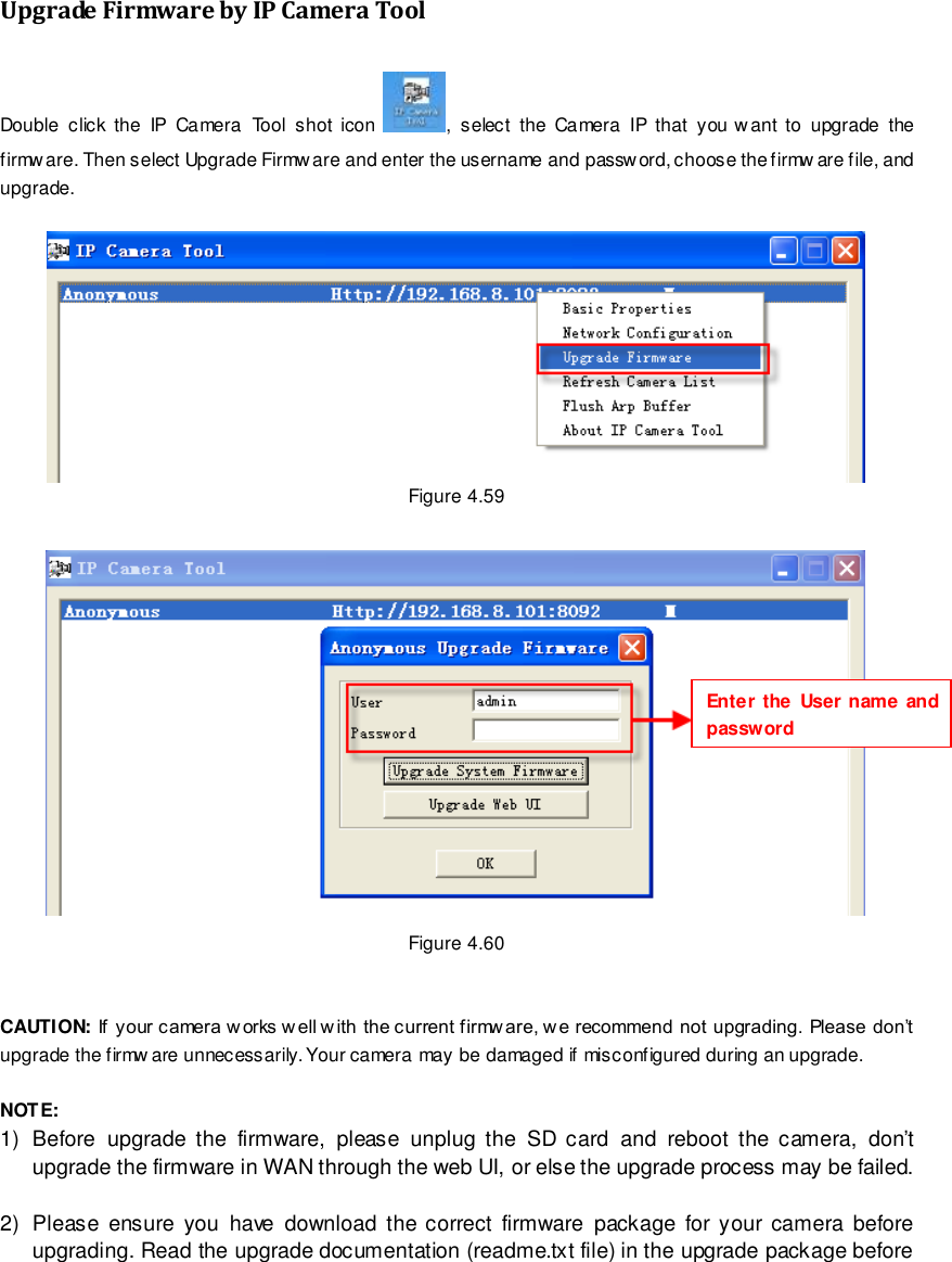                                                         73 wwwwwwww..ffoossccaamm..ccoomm  SShheennzzhheenn  FFoossccaamm  IInntteelllliiggeenntt  TTeecchhnnoollooggyy  CCoo..,,  LLiimmiitteedd  TTeell::  8866  775555  22667744  55666688  FFaaxx::  8866  775555  22667744  55116688                                                                                                                        73                                                                                                                                                                                                                                                                                                               Upgrade Firmware by IP Camera Tool Double  click  the  IP  Camera  Tool  shot  icon  ,  select  the  Camera  IP  that  you want  to  upgrade  the firmware. Then select Upgrade Firmware and enter the username and password, choose the firmw are file, and upgrade.   Figure 4.59   Figure 4.60   CAUTION: If your camera works w ell w ith the current firmw are, w e recommend not upgrading. Please don&rsquo;t upgrade the firmw are unnecessarily. Your camera may be damaged if misconfigured during an upgrade.    NOTE:   1)  Before  upgrade  the  firmware,  please  unplug  the  SD  card  and  reboot  the  camera,  don&rsquo;t upgrade the firmware in WAN through the web UI, or else the upgrade process may be failed.    2)  Please  ensure  you  have  download  the  correct  firmware  package  for your  camera  before upgrading. Read the upgrade documentation (readme.txt file) in the upgrade package before Enter the  User name and password 