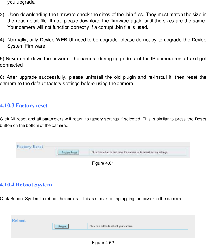                                                         74 wwwwwwww..ffoossccaamm..ccoomm  SShheennzzhheenn  FFoossccaamm  IInntteelllliiggeenntt  TTeecchhnnoollooggyy  CCoo..,,  LLiimmiitteedd  TTeell::  8866  775555  22667744  55666688  FFaaxx::  8866  775555  22667744  55116688                                                                                                                        74                                                                                                                                                                                                                                                                                                               you upgrade.  3)  Upon downloading the firmware check the sizes of the .bin files. They must match the size in the readme.txt file. If not, please download the firmware again until the sizes are the same. Your camera will not function correctly if a corrupt .bin file is used.  4)  Normally, only Device WEB UI need to be upgrade, please do not try to upgrade  the Device System Firmware.  5) Never shut down the power of the camera during upgrade until the IP camera restart and get connected.  6)  After  upgrade  successfully,  please  uninstall  the  old  plugin  and  re-install  it, then  reset  the camera to the default factory settings before using the camera.  4.10.3 Factory reset Click All reset and all parameters will return to factory settings if selected. This is similar to press the Reset button on the bottom of the camera..    Figure 4.61  4.10.4 Reboot System Click Reboot System to reboot the camera. This is similar to unplugging the power to the camera.    Figure 4.62       