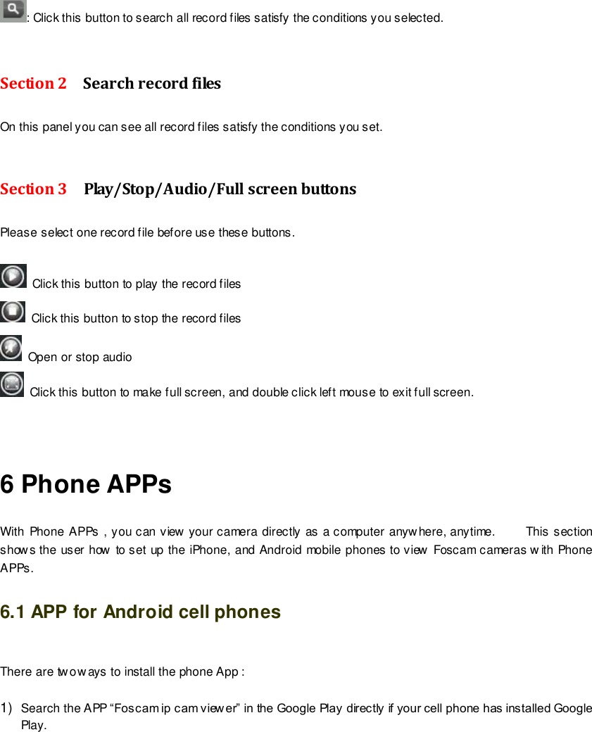                                                         76 wwwwwwww..ffoossccaamm..ccoomm  SShheennzzhheenn  FFoossccaamm  IInntteelllliiggeenntt  TTeecchhnnoollooggyy  CCoo..,,  LLiimmiitteedd  TTeell::  8866  775555  22667744  55666688  FFaaxx::  8866  775555  22667744  55116688                                                                                                                        76                                                                                                                                                                                                                                                                                                               : Click this button to search all record files satisfy the conditions you selected.  Section 2  Search record files On this panel you can see all record files satisfy the conditions you set.  Section 3    Play/Stop/Audio/Full screen buttons   Please select one record file before use these buttons.    Click this button to play the record files   Click this button to stop the record files   Open or stop audio   Click this button to make full screen, and double click left mouse to exit full screen.   6 Phone APPs With Phone APPs , you can view your camera directly as a computer anywhere, anytime.          This section show s the user how to set up the iPhone, and Android mobile phones to view Foscam cameras w ith Phone APPs. 6.1 APP for Android cell phones  There are two w ays to install the phone App :  1) Search the APP &ldquo;Foscam ip cam view er&rdquo; in the Google Play directly if your cell phone has installed Google Play. 