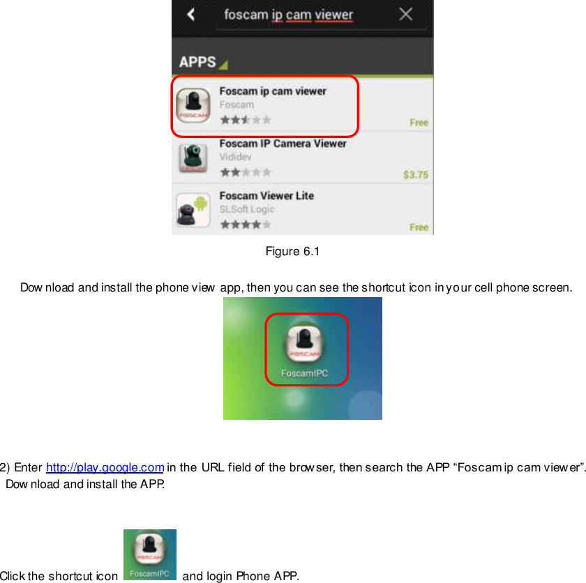                                                         77 wwwwwwww..ffoossccaamm..ccoomm  SShheennzzhheenn  FFoossccaamm  IInntteelllliiggeenntt  TTeecchhnnoollooggyy  CCoo..,,  LLiimmiitteedd  TTeell::  8866  775555  22667744  55666688  FFaaxx::  8866  775555  22667744  55116688                                                                                                                        77                                                                                                                                                                                                                                                                                                                Figure 6.1  Dow nload and install the phone view app, then you can see the shortcut icon in your cell phone screen.    2) Enter http://play.google.com in the URL field of the brow ser, then search the APP &ldquo;Foscam ip cam view er&rdquo;. Dow nload and install the APP.   Click the shortcut icon    and login Phone APP.  