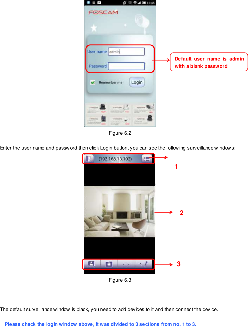                                                         78 wwwwwwww..ffoossccaamm..ccoomm  SShheennzzhheenn  FFoossccaamm  IInntteelllliiggeenntt  TTeecchhnnoollooggyy  CCoo..,,  LLiimmiitteedd  TTeell::  8866  775555  22667744  55666688  FFaaxx::  8866  775555  22667744  55116688                                                                                                                        78                                                                                                                                                                                                                                                                                                                Figure 6.2  Enter the user name and password then click Login button, you can see the following surveillance windows:  Figure 6.3    The default surveillance w indow  is black, you need to add devices to it and then connect the device.  Please check the login window above, it was divided to 3 sections from no. 1 to 3.  Default  user  name is  admin with a blank password     1     2     3     
