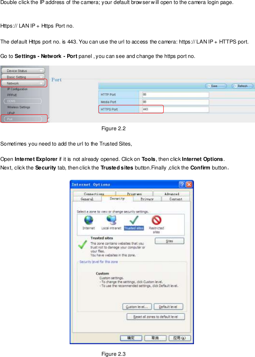                                                         7 wwwwwwww..ffoossccaamm..ccoomm  SShheennzzhheenn  FFoossccaamm  IInntteelllliiggeenntt  TTeecchhnnoollooggyy  CCoo..,,  LLiimmiitteedd  TTeell::  8866  775555  22667744  55666688  FFaaxx::  8866  775555  22667744  55116688                                                                                                                        7                                                                                                                                                                                                                                                                                                                Double click the IP address of the camera; your default browser will open to the camera login page.   Https:// LAN IP + Https Port no.  The default Https port no. is 443. You can use the url to access the camera: https:// LAN IP + HTTPS port.  Go to Settings - Network - Port panel , you can see and change the https port no.   Figure 2.2  Sometimes you need to add the url to the Trusted Sites,  Open Internet Explorer if it is not already opened. Click on Tools, then click Internet Options. Next, click the Security tab, then click the Trusted sites button.Finally ,click the Confirm button。    Figure 2.3 