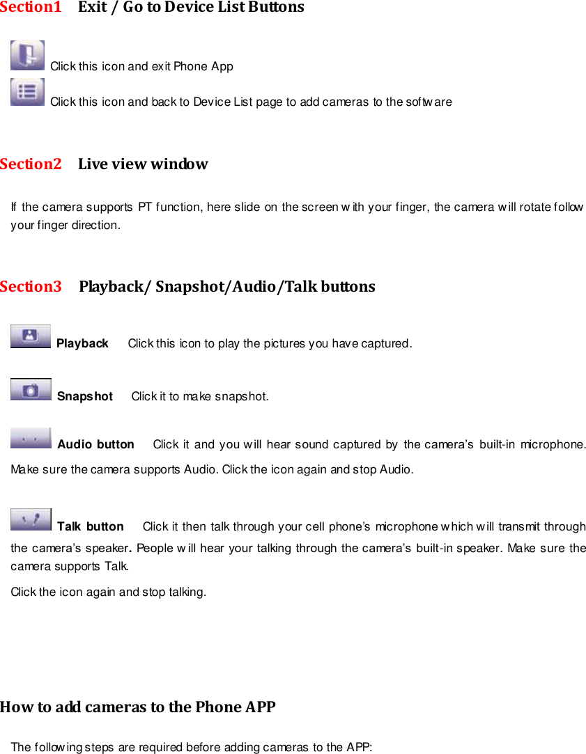                                                         79 wwwwwwww..ffoossccaamm..ccoomm  SShheennzzhheenn  FFoossccaamm  IInntteelllliiggeenntt  TTeecchhnnoollooggyy  CCoo..,,  LLiimmiitteedd  TTeell::  8866  775555  22667744  55666688  FFaaxx::  8866  775555  22667744  55116688                                                                                                                        79                                                                                                                                                                                                                                                                                                                Section1    Exit / Go to Device List Buttons  Click this icon and exit Phone App  Click this icon and back to Device List page to add cameras to the software  Section2    Live view window If the camera supports PT function, here slide on the screen w ith your finger, the camera w ill rotate follow your finger direction.    Section3    Playback/ Snapshot/Audio/Talk buttons   Playback      Click this icon to play the pictures you have captured.    Snapshot      Click it to make snapshot.    Audio button   Click it  and you w ill  hear sound captured  by  the camera&rsquo;s  built-in microphone. Make sure the camera supports Audio. Click the icon again and stop Audio.    Talk button   Click it then talk through your cell phone&rsquo;s microphone w hich w ill transmit through the camera&rsquo;s speaker. People w ill hear your talking through the camera&rsquo;s built-in speaker. Make sure the camera supports Talk. Click the icon again and stop talking.     How to add cameras to the Phone APP The following steps are required before adding cameras to the APP:    
