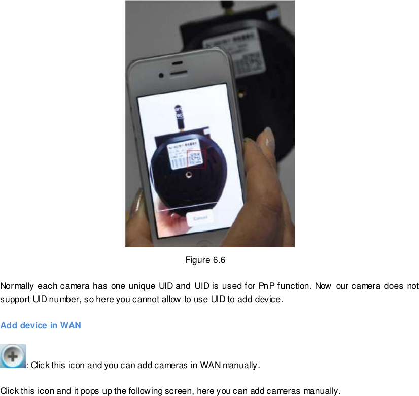                                                         82 wwwwwwww..ffoossccaamm..ccoomm  SShheennzzhheenn  FFoossccaamm  IInntteelllliiggeenntt  TTeecchhnnoollooggyy  CCoo..,,  LLiimmiitteedd  TTeell::  8866  775555  22667744  55666688  FFaaxx::  8866  775555  22667744  55116688                                                                                                                        82                                                                                                                                                                                                                                                                                                                Figure 6.6  Normally each camera has one unique UID and UID is used for PnP function. Now  our camera does not support UID number, so here you cannot allow to use UID to add device.  Add device in WAN  : Click this icon and you can add cameras in WAN manually.  Click this icon and it pops up the following screen, here you can add cameras manually. 