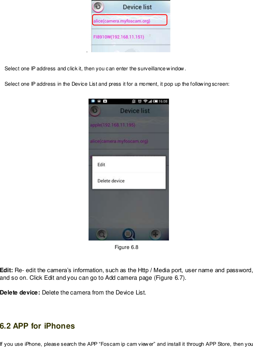                                                         84 wwwwwwww..ffoossccaamm..ccoomm  SShheennzzhheenn  FFoossccaamm  IInntteelllliiggeenntt  TTeecchhnnoollooggyy  CCoo..,,  LLiimmiitteedd  TTeell::  8866  775555  22667744  55666688  FFaaxx::  8866  775555  22667744  55116688                                                                                                                        84                                                                                                                                                                                                                                                                                                                .    Select one IP address and click it, then you can enter the surveillance window.    Select one IP address in the Device List and press it for a moment, it pop up the following screen:   Figure 6.8  Edit: Re- edit the camera&rsquo;s information, such as the Http / Media port, user name and password, and so on. Click Edit and you can go to Add camera page (Figure 6.7). Delete device: Delete the camera from the Device List.  6.2 APP for iPhones If you use iPhone, please search the APP &ldquo;Foscam ip cam view er&rdquo; and install it through APP Store, then you 