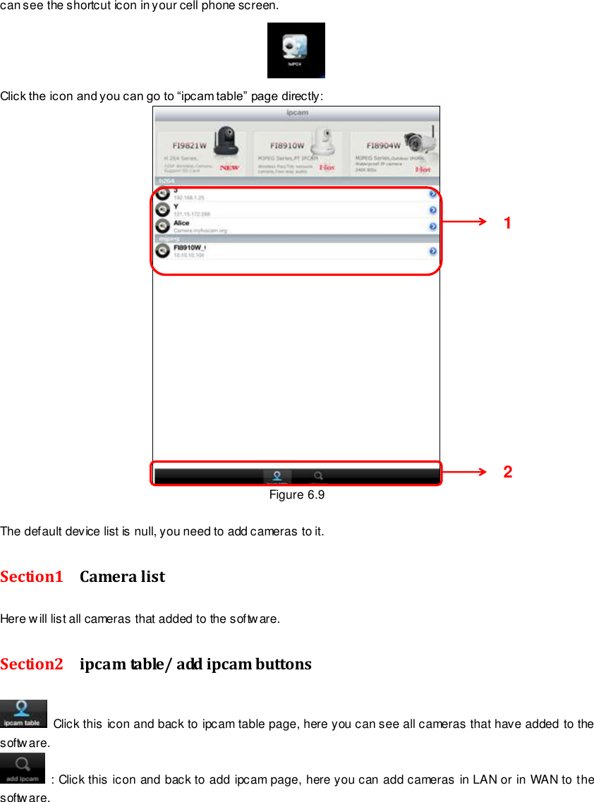                                                        85 wwwwwwww..ffoossccaamm..ccoomm  SShheennzzhheenn  FFoossccaamm  IInntteelllliiggeenntt  TTeecchhnnoollooggyy  CCoo..,,  LLiimmiitteedd  TTeell::  8866  775555  22667744  55666688  FFaaxx::  8866  775555  22667744  55116688                                                                                                                        85                                                                                                                                                                                                                                                                                                               can see the shortcut icon in your cell phone screen.  Click the icon and you can go to &ldquo;ipcam table&rdquo; page directly:  Figure 6.9  The default device list is null, you need to add cameras to it. Section1    Camera list Here will list all cameras that added to the software. Section2    ipcam table/ add ipcam buttons     Click this icon and back to ipcam table page, here you can see all cameras that have added to the software.   : Click this icon and back to add ipcam page, here you can add cameras in LAN or in WAN to the software.  1     2     