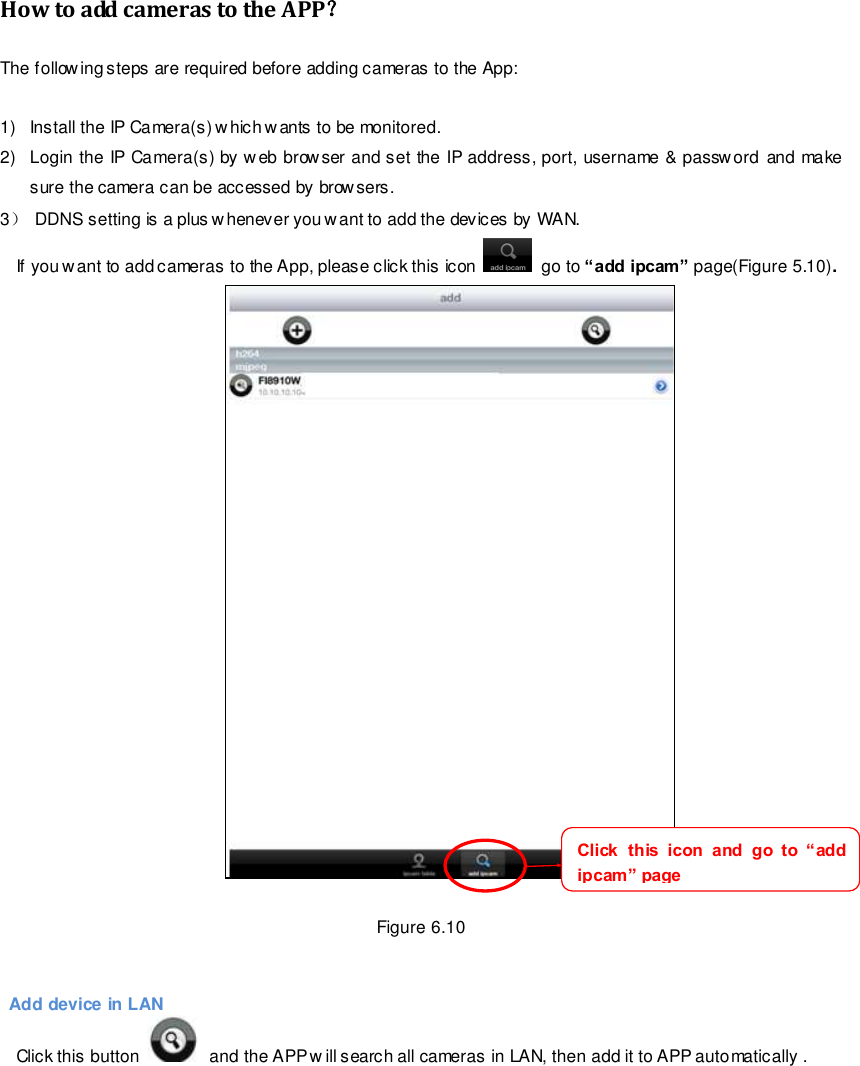                                                        86 wwwwwwww..ffoossccaamm..ccoomm  SShheennzzhheenn  FFoossccaamm  IInntteelllliiggeenntt  TTeecchhnnoollooggyy  CCoo..,,  LLiimmiitteedd  TTeell::  8866  775555  22667744  55666688  FFaaxx::  8866  775555  22667744  55116688                                                                                                                        86                                                                                                                                                                                                                                                                                                               How to add cameras to the APP？ The following steps are required before adding cameras to the App:    1)  Install the IP Camera(s) which wants to be monitored. 2)  Login the IP Camera(s) by w eb browser and set the IP address, port, username &amp; password and make sure the camera can be accessed by browsers. 3） DDNS setting is a plus whenever you want to add the devices by WAN. If you want to add cameras to the App, please click this icon    go to &ldquo;add ipcam&rdquo; page(Figure 5.10).   Figure 6.10       Add device in LAN Click this button    and the APP w ill search all cameras in LAN, then add it to APP automatically .  Click  this  icon  and  go  to  &ldquo;add ipcam&rdquo; page 