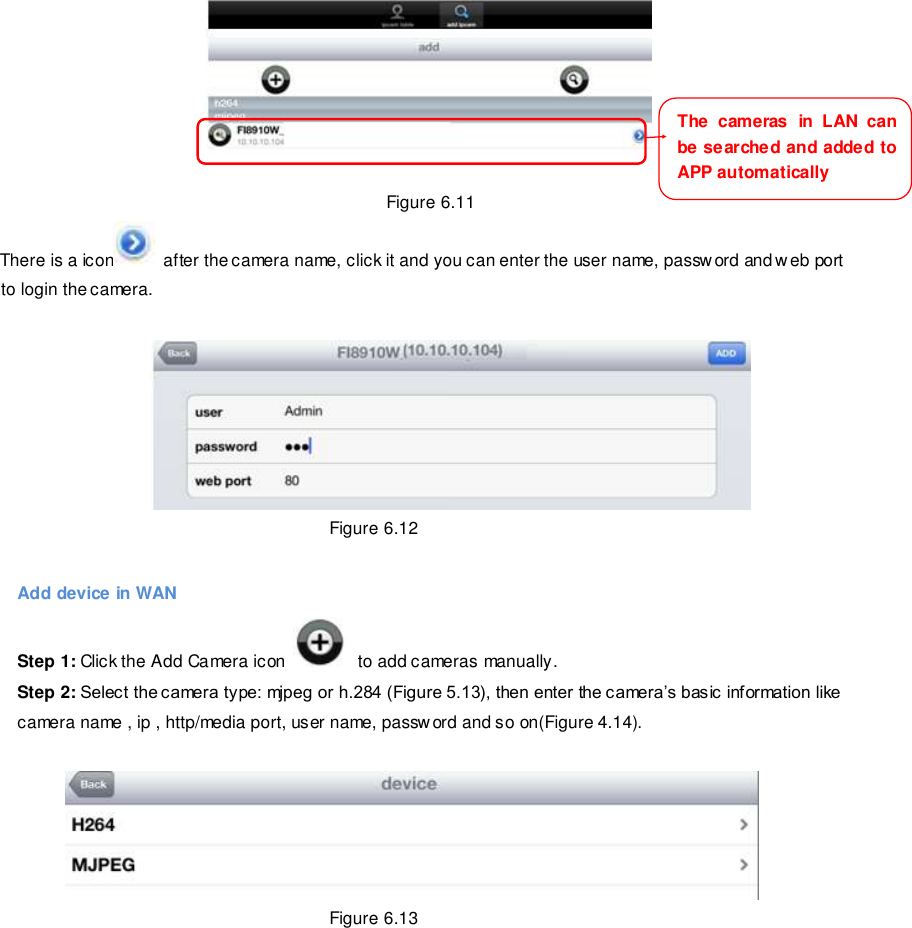                                                        87 wwwwwwww..ffoossccaamm..ccoomm  SShheennzzhheenn  FFoossccaamm  IInntteelllliiggeenntt  TTeecchhnnoollooggyy  CCoo..,,  LLiimmiitteedd  TTeell::  8866  775555  22667744  55666688  FFaaxx::  8866  775555  22667744  55116688                                                                                                                        87                                                                                                                                                                                                                                                                                                                Figure 6.11 There is a icon   after the camera name, click it and you can enter the user name, passw ord and web port to login the camera.   Figure 6.12  Add device in WAN Step 1: Click the Add Camera icon    to add cameras manually. Step 2: Select the camera type: mjpeg or h.284 (Figure 5.13), then enter the camera&rsquo;s basic information like camera name , ip , http/media port, user name, password and so on(Figure 4.14).   Figure 6.13  The  cameras  in  LAN  can be searched and added to   APP automatically 