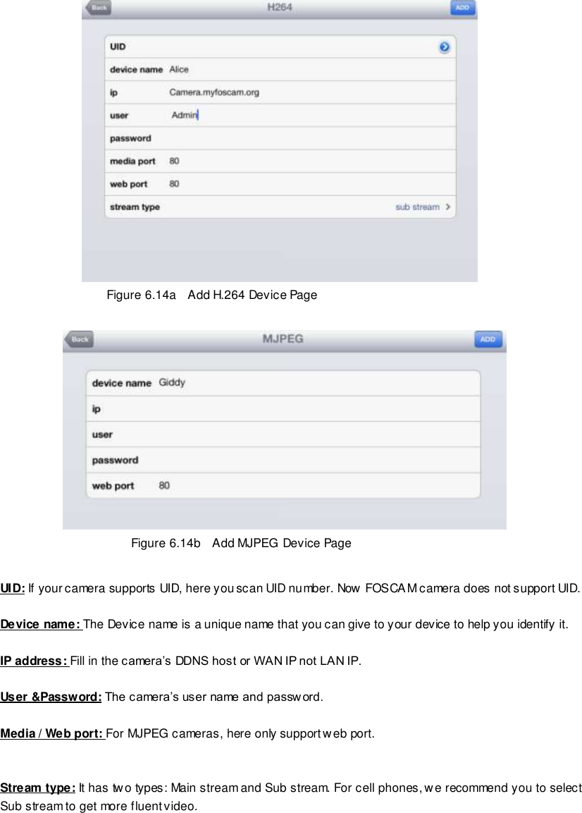                                                        88 wwwwwwww..ffoossccaamm..ccoomm  SShheennzzhheenn  FFoossccaamm  IInntteelllliiggeenntt  TTeecchhnnoollooggyy  CCoo..,,  LLiimmiitteedd  TTeell::  8866  775555  22667744  55666688  FFaaxx::  8866  775555  22667744  55116688                                                                                                                        88                                                                                                                                                                                                                                                                                                                Figure 6.14a    Add H.264 Device Page   Figure 6.14b   Add MJPEG Device Page  UID: If your camera supports UID, here you scan UID number. Now FOSCAM camera does not support UID.  Device name: The Device name is a unique name that you can give to your device to help you identify it.  IP address: Fill in the camera&rsquo;s DDNS host or WAN IP not LAN IP.  User &amp;Password: The camera&rsquo;s user name and passw ord.  Media / Web port: For MJPEG cameras, here only support web port.   Stream type: It has two types: Main stream and Sub stream. For cell phones, we recommend you to select Sub stream to get more fluent video.  