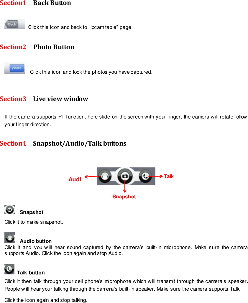                                                        91 wwwwwwww..ffoossccaamm..ccoomm  SShheennzzhheenn  FFoossccaamm  IInntteelllliiggeenntt  TTeecchhnnoollooggyy  CCoo..,,  LLiimmiitteedd  TTeell::  8866  775555  22667744  55666688  FFaaxx::  8866  775555  22667744  55116688                                                                                                                        91                                                                                                                                                                                                                                                                                                               Section1    Back Button : Click this icon and back to &ldquo;ipcam table&rdquo; page. Section2    Photo Button   Click this icon and look the photos you have captured.  Section3    Live view window If the camera supports PT function, here slide on the screen w ith your finger, the camera w ill rotate follow your finger direction.   Section4    Snapshot/Audio/Talk buttons        Snapshot    Click it to make snapshot.      Audio button   Click  it  and you w ill  hear  sound  captured  by  the  camera&rsquo;s  built-in  microphone.  Make  sure  the camera supports Audio. Click the icon again and stop Audio.    Talk button   Click it then talk through your cell phone&rsquo;s microphone w hich will transmit through the camera&rsquo;s speaker . People w ill hear your talking through the camera&rsquo;s built-in speaker. Make sure the camera supports Talk. Click the icon again and stop talking.    Talk     Snapshot     Audio     