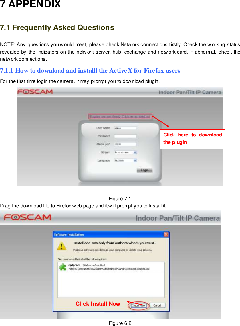                                                        92 wwwwwwww..ffoossccaamm..ccoomm  SShheennzzhheenn  FFoossccaamm  IInntteelllliiggeenntt  TTeecchhnnoollooggyy  CCoo..,,  LLiimmiitteedd  TTeell::  8866  775555  22667744  55666688  FFaaxx::  8866  775555  22667744  55116688                                                                                                                        92                                                                                                                                                                                                                                                                                                               7 APPENDIX 7.1 Frequently Asked Questions NOTE: Any questions you w ould meet, please check Netw ork connections firstly. Check the w orking status revealed  by  the  indicators  on  the network server,  hub,  exchange and network card. If  abnormal, check the network connections. 7.1.1 How to download and installl the ActiveX for Firefox users  For the first time login the camera, it may prompt you to download plugin.   Figure 7.1 Drag the download file to Firefox web page and it will prompt you to Install it.  Figure 6.2  Click Install Now Click  here  to  download the plugin    