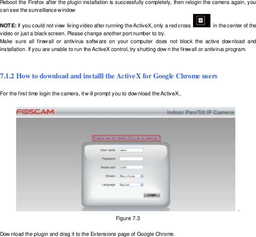                                                        93 wwwwwwww..ffoossccaamm..ccoomm  SShheennzzhheenn  FFoossccaamm  IInntteelllliiggeenntt  TTeecchhnnoollooggyy  CCoo..,,  LLiimmiitteedd  TTeell::  8866  775555  22667744  55666688  FFaaxx::  8866  775555  22667744  55116688                                                                                                                        93                                                                                                                                                                                                                                                                                                               Reboot the Firefox after the plugin installation is successfully completely, then relogin the camera again, you can see the surveillance window   NOTE: If you could not view living video after running the ActiveX, only a red cross    in the center of the video or just a black screen. Please change another port number to try.   Make  sure  all  firew all  or  antivirus  software  on  your  computer  does  not  block  the  active  download  and installation. If you are unable to run the ActiveX control, try shutting dow n the firewall or antivirus program.  7.1.2 How to download and installl the ActiveX for Google Chrome users  For the first time login the camera, it w ill prompt you to download the ActiveX..      . Figure 7.3  Dow nload the plugin and drag it to the Extensions page of Google Chrome. 