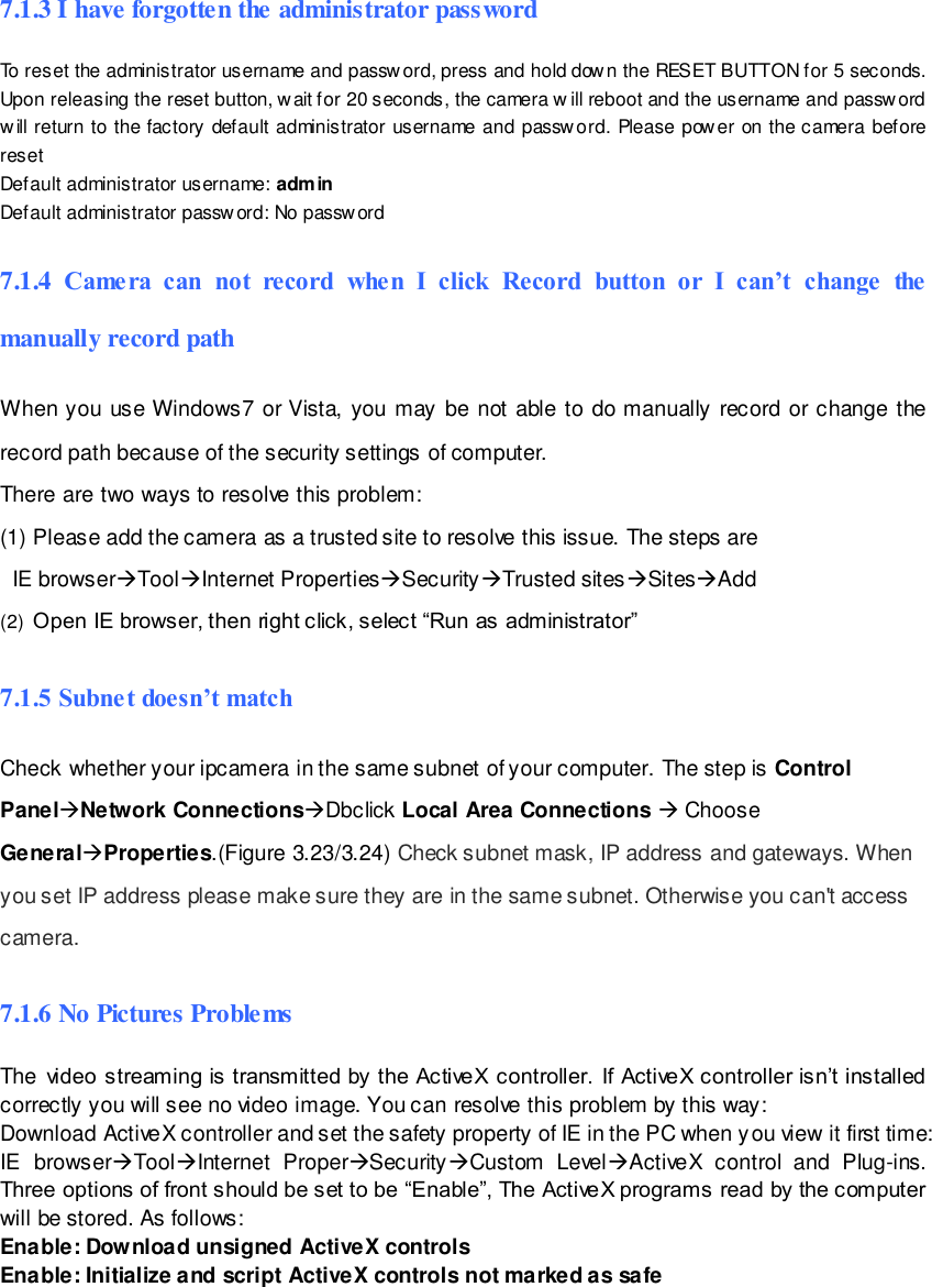                                                        95 wwwwwwww..ffoossccaamm..ccoomm  SShheennzzhheenn  FFoossccaamm  IInntteelllliiggeenntt  TTeecchhnnoollooggyy  CCoo..,,  LLiimmiitteedd  TTeell::  8866  775555  22667744  55666688  FFaaxx::  8866  775555  22667744  55116688                                                                                                                        95                                                                                                                                                                                                                                                                                                               7.1.3 I have forgotten the administrator password To reset the administrator username and password, press and hold down the RESET BUTTON for 5 seconds. Upon releasing the reset button, wait for 20 seconds, the camera w ill reboot and the username and password will return to the factory default administrator username and passw ord. Please power on the camera before reset  Default administrator username: admin Default administrator password: No password 7.1.4  Camera  can  not  record  when  I  click  Record  button  or  I  can&rsquo;t  change  the manually record path When you  use Windows7  or Vista, you  may be  not able  to do manually record  or change  the record path because of the security settings of computer.   There are two ways to resolve this problem: (1) Please add the camera as a trusted site to resolve this issue. The steps are   IE browserToolInternet PropertiesSecurityTrusted sitesSitesAdd (2)  Open IE browser, then right click, select &ldquo;Run as administrator&rdquo; 7.1.5 Subnet doesn&rsquo;t match Check whether your ipcamera in the same subnet of your computer. The step is Control PanelNetwork ConnectionsDbclick Local Area Connections  Choose GeneralProperties.(Figure 3.23/3.24) Check subnet mask, IP address and gateways. When you set IP address please make sure they are in the same subnet. Otherwise you can't access camera.   7.1.6 No Pictures Problems The video streaming is transmitted by the ActiveX controller. If ActiveX controller isn&rsquo;t installed correctly you will see no video image. You can resolve this problem by this way: Download ActiveX controller and set the safety property of IE in the PC when you view it first time: IE  browserToolInternet  ProperSecurityCustom  LevelActiveX  control  and  Plug-ins. Three options of front should be set to be &ldquo;Enable&rdquo;, The ActiveX programs read by the computer will be stored. As follows: Enable: Download unsigned ActiveX controls Enable: Initialize and script ActiveX controls not marked as safe 