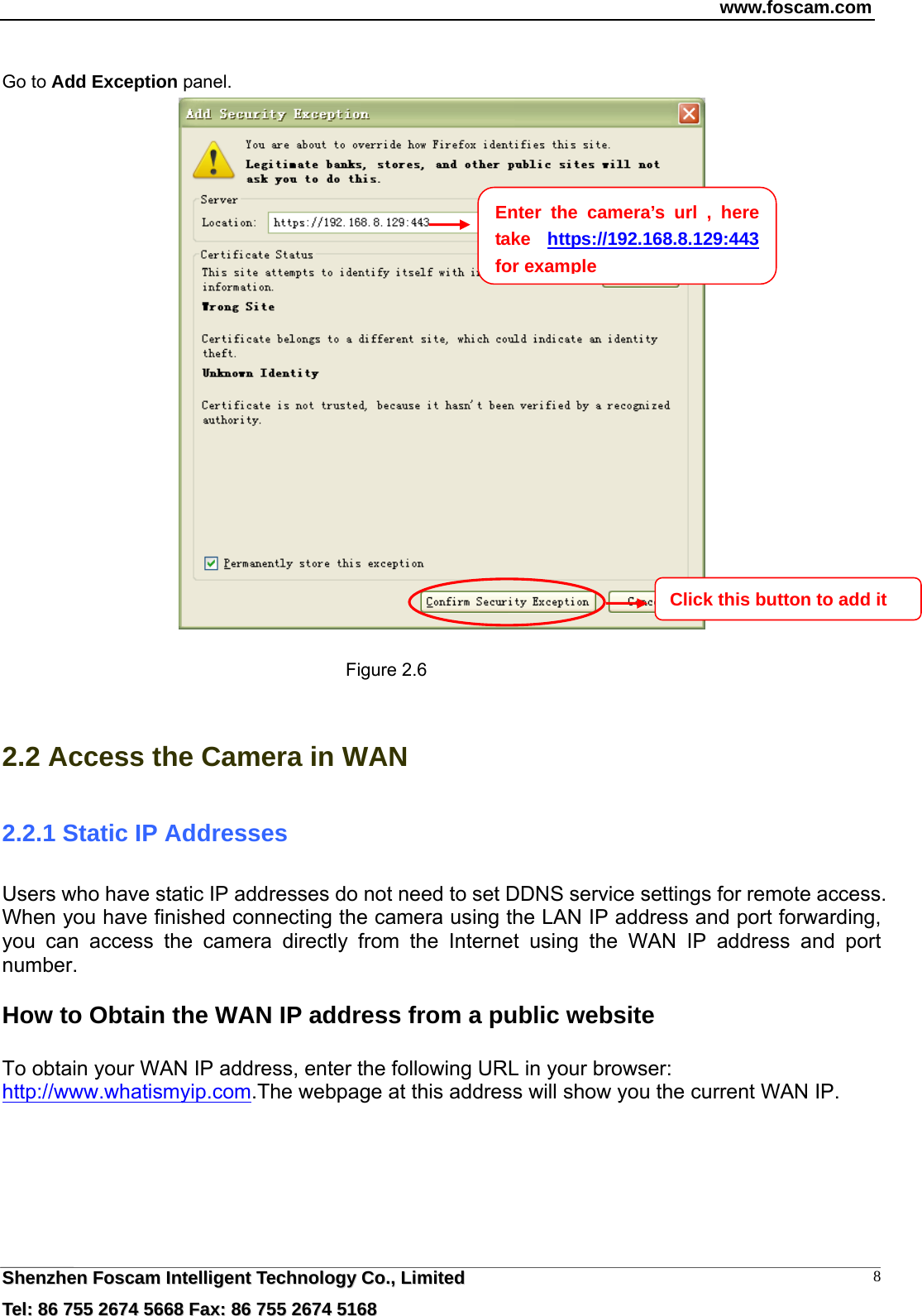 www.foscam.com  SShheennzzhheenn  FFoossccaamm  IInntteelllliiggeenntt  TTeecchhnnoollooggyy  CCoo..,,  LLiimmiitteedd  TTeell::  8866  775555  22667744  55666688  FFaaxx::  8866  775555  22667744  55116688 8 Go to Add Exception panel.   Figure 2.6  2.2 Access the Camera in WAN 2.2.1 Static IP Addresses Users who have static IP addresses do not need to set DDNS service settings for remote access. When you have finished connecting the camera using the LAN IP address and port forwarding, you can access the camera directly from the Internet using the WAN IP address and port number.   How to Obtain the WAN IP address from a public website  To obtain your WAN IP address, enter the following URL in your browser: http://www.whatismyip.com.The webpage at this address will show you the current WAN IP.  Enter the camera&rsquo;s url , here take  https://192.168.8.129:443  for exampleClick this button to add it   