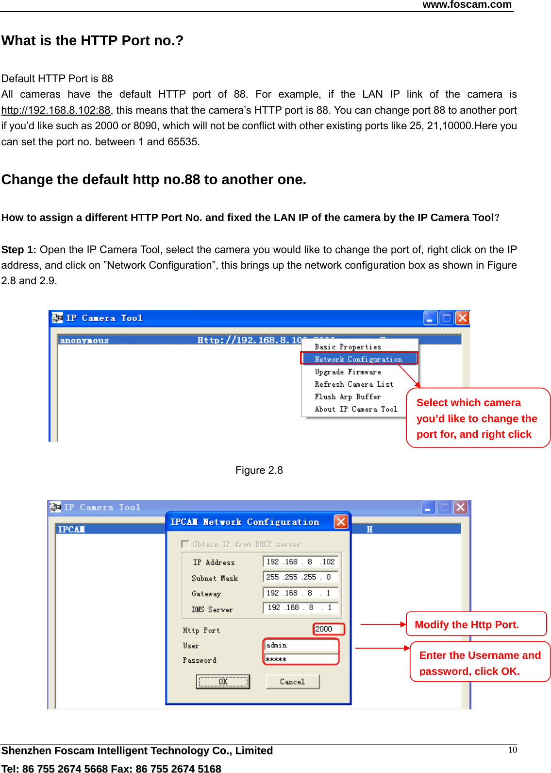 www.foscam.com  SShheennzzhheenn  FFoossccaamm  IInntteelllliiggeenntt  TTeecchhnnoollooggyy  CCoo..,,  LLiimmiitteedd  TTeell::  8866  775555  22667744  55666688  FFaaxx::  8866  775555  22667744  55116688 10What is the HTTP Port no.? Default HTTP Port is 88   All cameras have the default HTTP port of 88. For example, if the LAN IP link of the camera is http://192.168.8.102:88, this means that the camera&rsquo;s HTTP port is 88. You can change port 88 to another port if you&rsquo;d like such as 2000 or 8090, which will not be conflict with other existing ports like 25, 21,10000.Here you can set the port no. between 1 and 65535.   Change the default http no.88 to another one. How to assign a different HTTP Port No. and fixed the LAN IP of the camera by the IP Camera Tool？  Step 1: Open the IP Camera Tool, select the camera you would like to change the port of, right click on the IP address, and click on &rdquo;Network Configuration&rdquo;, this brings up the network configuration box as shown in Figure 2.8 and 2.9.    Figure 2.8    Select which camera you&rsquo;d like to change the port for, and right click Modify the Http Port.Enter the Username and password, click OK.