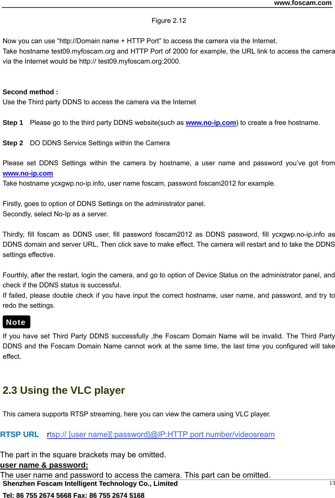 www.foscam.com  SShheennzzhheenn  FFoossccaamm  IInntteelllliiggeenntt  TTeecchhnnoollooggyy  CCoo..,,  LLiimmiitteedd  TTeell::  8866  775555  22667744  55666688  FFaaxx::  8866  775555  22667744  55116688 13Figure 2.12  Now you can use &ldquo;http://Domain name + HTTP Port&rdquo; to access the camera via the Internet.     Take hostname test09.myfoscam.org and HTTP Port of 2000 for example, the URL link to access the camera via the Internet would be http:// test09.myfoscam.org:2000.   Second method : Use the Third party DDNS to access the camera via the Internet    Step 1    Please go to the third party DDNS website(such as www.no-ip.com) to create a free hostname.  Step 2    DO DDNS Service Settings within the Camera  Please set DDNS Settings within the camera by hostname, a user name and password you&rsquo;ve got from www.no-ip.com Take hostname ycxgwp.no-ip.info, user name foscam, password foscam2012 for example.  Firstly, goes to option of DDNS Settings on the administrator panel. Secondly, select No-Ip as a server.  Thirdly, fill foscam as DDNS user, fill password foscam2012 as DDNS password, fill ycxgwp.no-ip.info as DDNS domain and server URL, Then click save to make effect. The camera will restart and to take the DDNS settings effective.  Fourthly, after the restart, login the camera, and go to option of Device Status on the administrator panel, and check if the DDNS status is successful.   If failed, please double check if you have input the correct hostname, user name, and password, and try to redo the settings.   If you have set Third Party DDNS successfully ,the Foscam Domain Name will be invalid. The Third Party DDNS and the Foscam Domain Name cannot work at the same time, the last time you configured will take effect.  2.3 Using the VLC player This camera supports RTSP streaming, here you can view the camera using VLC player.   RTSP URL  rtsp:// [user name][:password]@IP:HTTP port number/videosream  The part in the square brackets may be omitted. user name &amp; password: The user name and password to access the camera. This part can be omitted. Note 