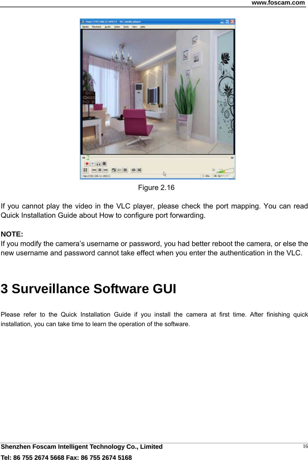 www.foscam.com  SShheennzzhheenn  FFoossccaamm  IInntteelllliiggeenntt  TTeecchhnnoollooggyy  CCoo..,,  LLiimmiitteedd  TTeell::  8866  775555  22667744  55666688  FFaaxx::  8866  775555  22667744  55116688 16 Figure 2.16  If you cannot play the video in the VLC player, please check the port mapping. You can read Quick Installation Guide about How to configure port forwarding.  NOTE: If you modify the camera&rsquo;s username or password, you had better reboot the camera, or else the   new username and password cannot take effect when you enter the authentication in the VLC.  3 Surveillance Software GUI Please refer to the Quick Installation Guide if you install the camera at first time. After finishing quick installation, you can take time to learn the operation of the software. 