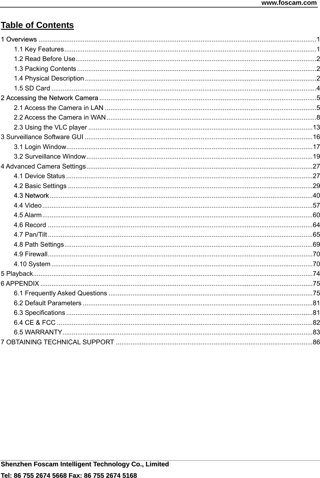 www.foscam.com  SShheennzzhheenn  FFoossccaamm  IInntteelllliiggeenntt  TTeecchhnnoollooggyy  CCoo..,,  LLiimmiitteedd  TTeell::  8866  775555  22667744  55666688  FFaaxx::  8866  775555  22667744  55116688 Table of Contents                                                               11  OOvveerrvviieewwss .......................................................................................................................................................1 1.1 Key Features.........................................................................................................................................1 1.2 Read Before Use...................................................................................................................................2 1.3 Packing Contents ..................................................................................................................................2 1.4 Physical Description..............................................................................................................................2 1.5 SD Card ................................................................................................................................................4 22  AAcccceessssiinngg  tthhee  NNeettwwoorrkk  CCaammeerraa ......................................................................................................................5 2.1 Access the Camera in LAN ...................................................................................................................5 2.2 Access the Camera in WAN ..................................................................................................................8 2.3 Using the VLC player ..........................................................................................................................13 3 Surveillance Software GUI ............................................................................................................................16 3.1 Login Window......................................................................................................................................17 3.2 Surveillance Window...........................................................................................................................19 4 Advanced Camera Settings...........................................................................................................................27 4.1 Device Status ......................................................................................................................................27 4.2 Basic Settings .....................................................................................................................................29 44..33  NNeettwwoorrkk...............................................................................................................................................40 4.4 Video...................................................................................................................................................57 4.5 Alarm...................................................................................................................................................60 4.6 Record ................................................................................................................................................64 4.7 Pan/Tilt ................................................................................................................................................65 4.8 Path Settings.......................................................................................................................................69 4.9 Firewall................................................................................................................................................70 4.10 System ..............................................................................................................................................70 5 Playback........................................................................................................................................................74 6 APPENDIX ....................................................................................................................................................75 6.1 Frequently Asked Questions ...............................................................................................................75 6.2 Default Parameters .............................................................................................................................81 6.3 Specifications ......................................................................................................................................81 6.4 CE &amp; FCC ...........................................................................................................................................82 6.5 WARRANTY........................................................................................................................................83 7 OBTAINING TECHNICAL SUPPORT ...........................................................................................................86          