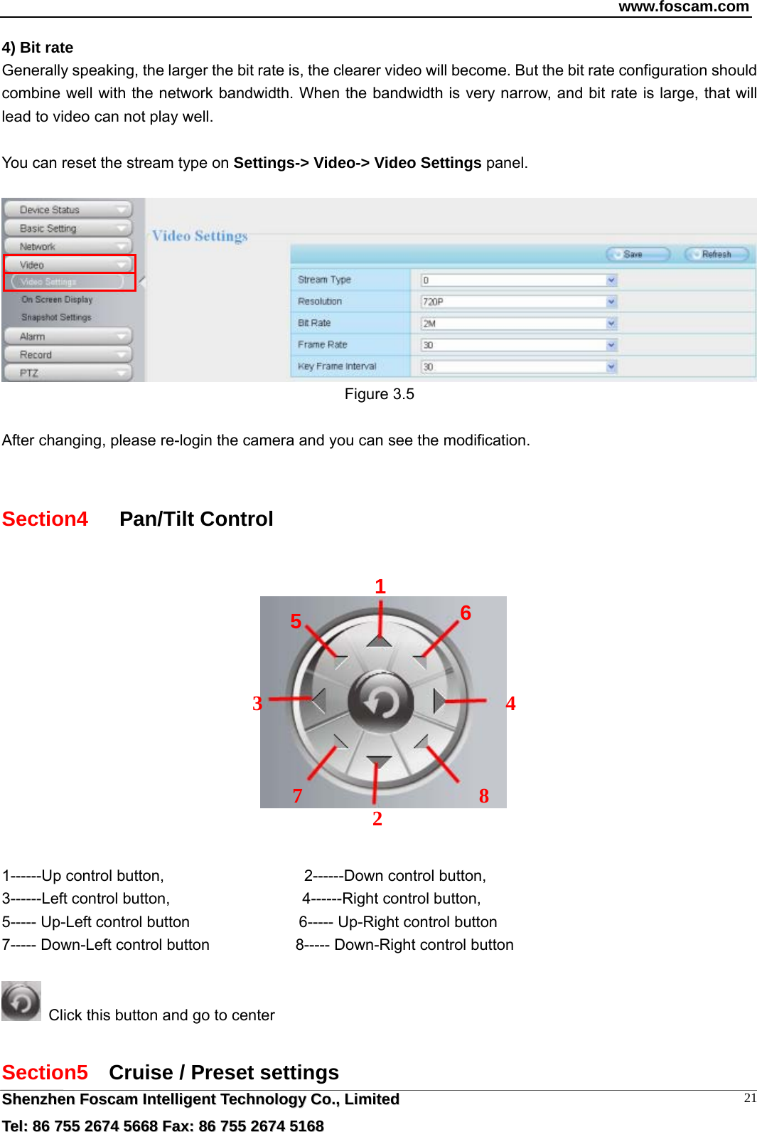 www.foscam.com  SShheennzzhheenn  FFoossccaamm  IInntteelllliiggeenntt  TTeecchhnnoollooggyy  CCoo..,,  LLiimmiitteedd  TTeell::  8866  775555  22667744  55666688  FFaaxx::  8866  775555  22667744  55116688 214) Bit rate Generally speaking, the larger the bit rate is, the clearer video will become. But the bit rate configuration should combine well with the network bandwidth. When the bandwidth is very narrow, and bit rate is large, that will lead to video can not play well.  You can reset the stream type on Settings-> Video-> Video Settings panel.     Figure 3.5  After changing, please re-login the camera and you can see the modification.  Section4    Pan/Tilt Control       1------Up control button,                  2------Down control button, 3------Left control button,                 4------Right control button, 5----- Up-Left control button              6----- Up-Right control button 7----- Down-Left control button                 8----- Down-Right control button    Click this button and go to center  Section5  Cruise / Preset settings  12345  67 8 