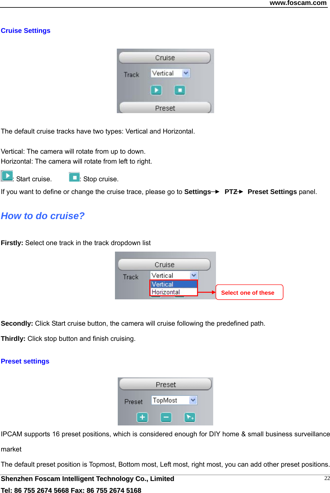 www.foscam.com  SShheennzzhheenn  FFoossccaamm  IInntteelllliiggeenntt  TTeecchhnnoollooggyy  CCoo..,,  LLiimmiitteedd  TTeell::  8866  775555  22667744  55666688  FFaaxx::  8866  775555  22667744  55116688 22 Cruise Settings    The default cruise tracks have two types: Vertical and Horizontal.  Vertical: The camera will rotate from up to down. Horizontal: The camera will rotate from left to right. : Start cruise.      : Stop cruise.                                                                       If you want to define or change the cruise trace, please go to Settings    PTZ   Preset Settings panel. How to do cruise? Firstly: Select one track in the track dropdown list     Secondly: Click Start cruise button, the camera will cruise following the predefined path.   Thirdly: Click stop button and finish cruising.  Preset settings   IPCAM supports 16 preset positions, which is considered enough for DIY home &amp; small business surveillance market The default preset position is Topmost, Bottom most, Left most, right most, you can add other preset positions. Select one of these 