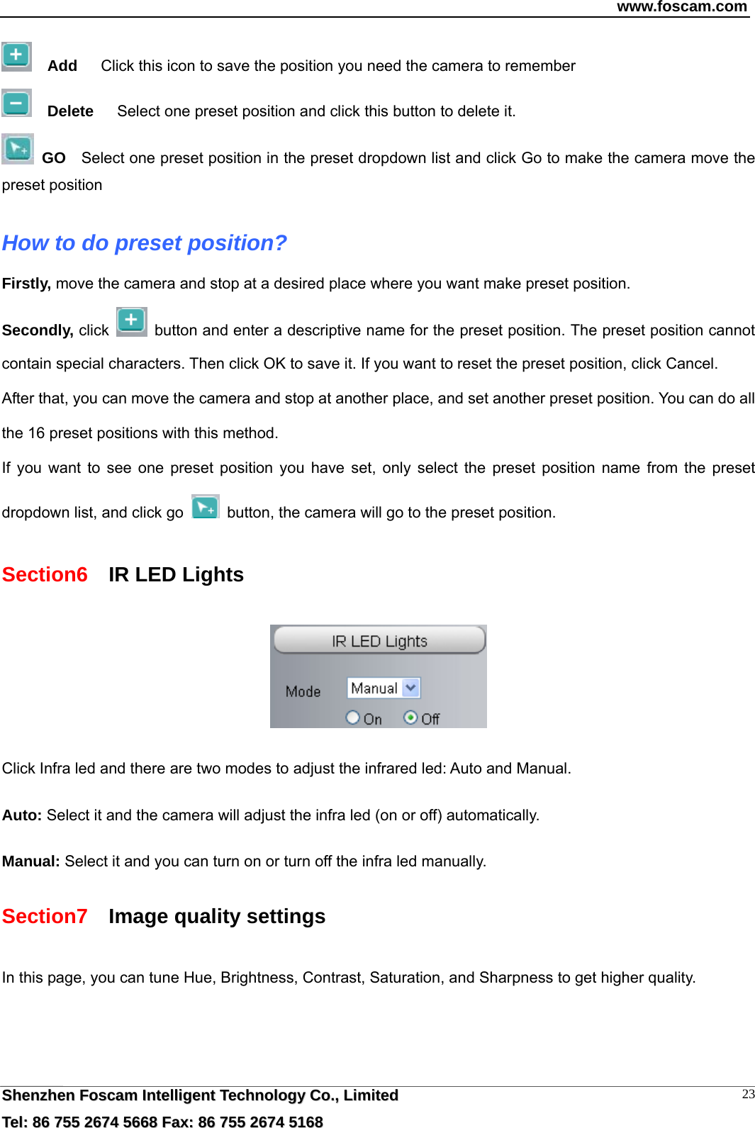 www.foscam.com  SShheennzzhheenn  FFoossccaamm  IInntteelllliiggeenntt  TTeecchhnnoollooggyy  CCoo..,,  LLiimmiitteedd  TTeell::  8866  775555  22667744  55666688  FFaaxx::  8866  775555  22667744  55116688 23  Add      Click this icon to save the position you need the camera to remember   Delete      Select one preset position and click this button to delete it.    GO    Select one preset position in the preset dropdown list and click Go to make the camera move the preset position  How to do preset position? Firstly, move the camera and stop at a desired place where you want make preset position. Secondly, click    button and enter a descriptive name for the preset position. The preset position cannot contain special characters. Then click OK to save it. If you want to reset the preset position, click Cancel. After that, you can move the camera and stop at another place, and set another preset position. You can do all the 16 preset positions with this method.   If you want to see one preset position you have set, only select the preset position name from the preset dropdown list, and click go    button, the camera will go to the preset position. Section6    IR LED Lights   Click Infra led and there are two modes to adjust the infrared led: Auto and Manual.    Auto: Select it and the camera will adjust the infra led (on or off) automatically.  Manual: Select it and you can turn on or turn off the infra led manually. Section7    Image quality settings In this page, you can tune Hue, Brightness, Contrast, Saturation, and Sharpness to get higher quality. 