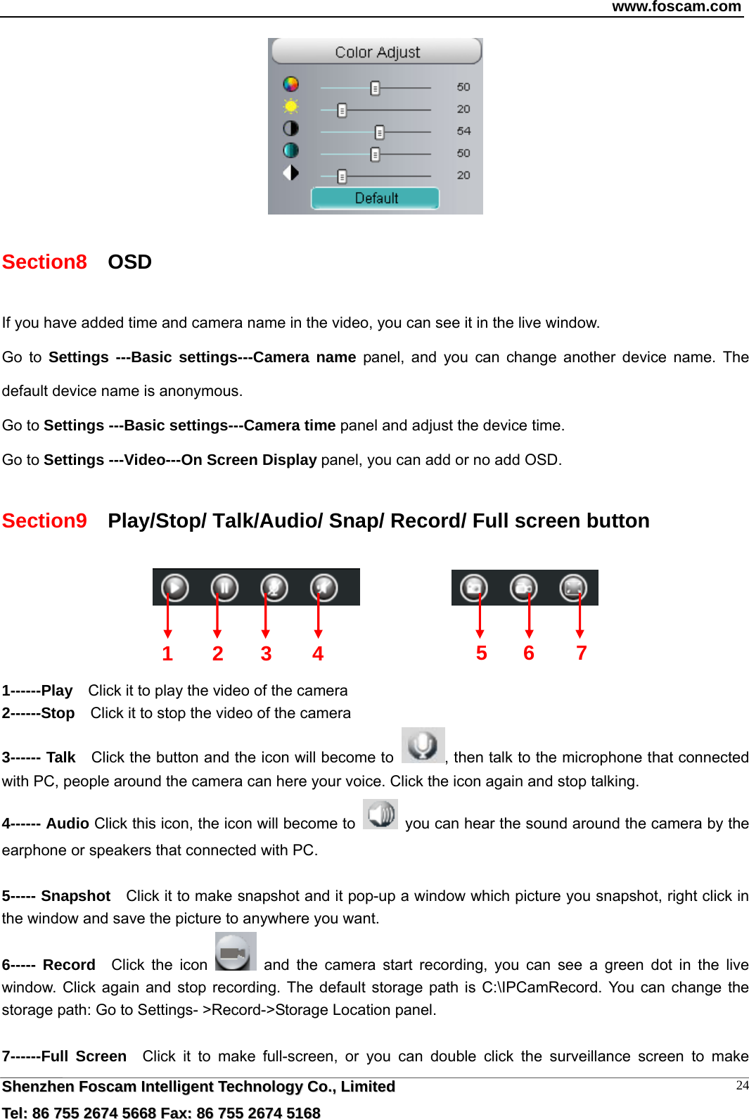 www.foscam.com  SShheennzzhheenn  FFoossccaamm  IInntteelllliiggeenntt  TTeecchhnnoollooggyy  CCoo..,,  LLiimmiitteedd  TTeell::  8866  775555  22667744  55666688  FFaaxx::  8866  775555  22667744  55116688 24 Section8   OSD If you have added time and camera name in the video, you can see it in the live window.   Go to Settings ---Basic settings---Camera name panel, and you can change another device name. The default device name is anonymous. Go to Settings ---Basic settings---Camera time panel and adjust the device time. Go to Settings ---Video---On Screen Display panel, you can add or no add OSD. Section9    Play/Stop/ Talk/Audio/ Snap/ Record/ Full screen button                  1------Play    Click it to play the video of the camera 2------Stop    Click it to stop the video of the camera 3------ Talk    Click the button and the icon will become to  , then talk to the microphone that connected with PC, people around the camera can here your voice. Click the icon again and stop talking. 4------ Audio Click this icon, the icon will become to    you can hear the sound around the camera by the earphone or speakers that connected with PC.  5----- Snapshot    Click it to make snapshot and it pop-up a window which picture you snapshot, right click in the window and save the picture to anywhere you want. 6----- Record  Click the icon   and the camera start recording, you can see a green dot in the live window. Click again and stop recording. The default storage path is C:\IPCamRecord. You can change the storage path: Go to Settings- >Record->Storage Location panel.  7------Full Screen  Click it to make full-screen, or you can double click the surveillance screen to make 1 2 3  56 7 4