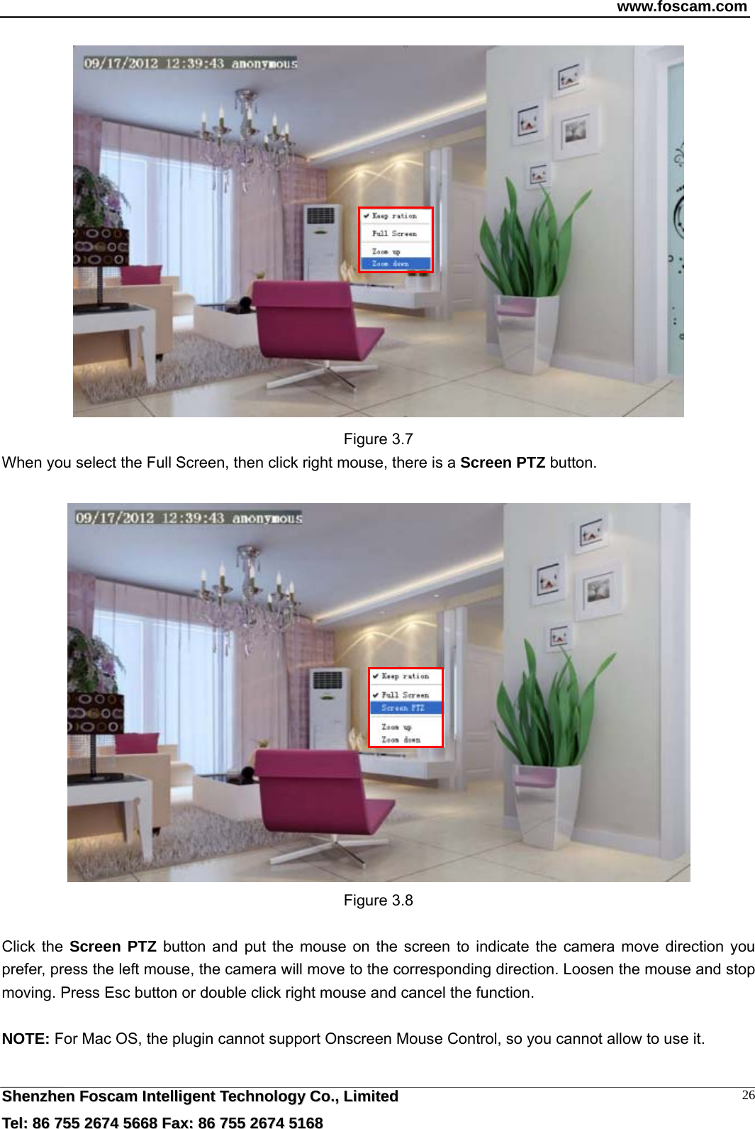 www.foscam.com  SShheennzzhheenn  FFoossccaamm  IInntteelllliiggeenntt  TTeecchhnnoollooggyy  CCoo..,,  LLiimmiitteedd  TTeell::  8866  775555  22667744  55666688  FFaaxx::  8866  775555  22667744  55116688 26 Figure 3.7 When you select the Full Screen, then click right mouse, there is a Screen PTZ button.   Figure 3.8  Click the Screen PTZ button and put the mouse on the screen to indicate the camera move direction you prefer, press the left mouse, the camera will move to the corresponding direction. Loosen the mouse and stop moving. Press Esc button or double click right mouse and cancel the function.  NOTE: For Mac OS, the plugin cannot support Onscreen Mouse Control, so you cannot allow to use it.  