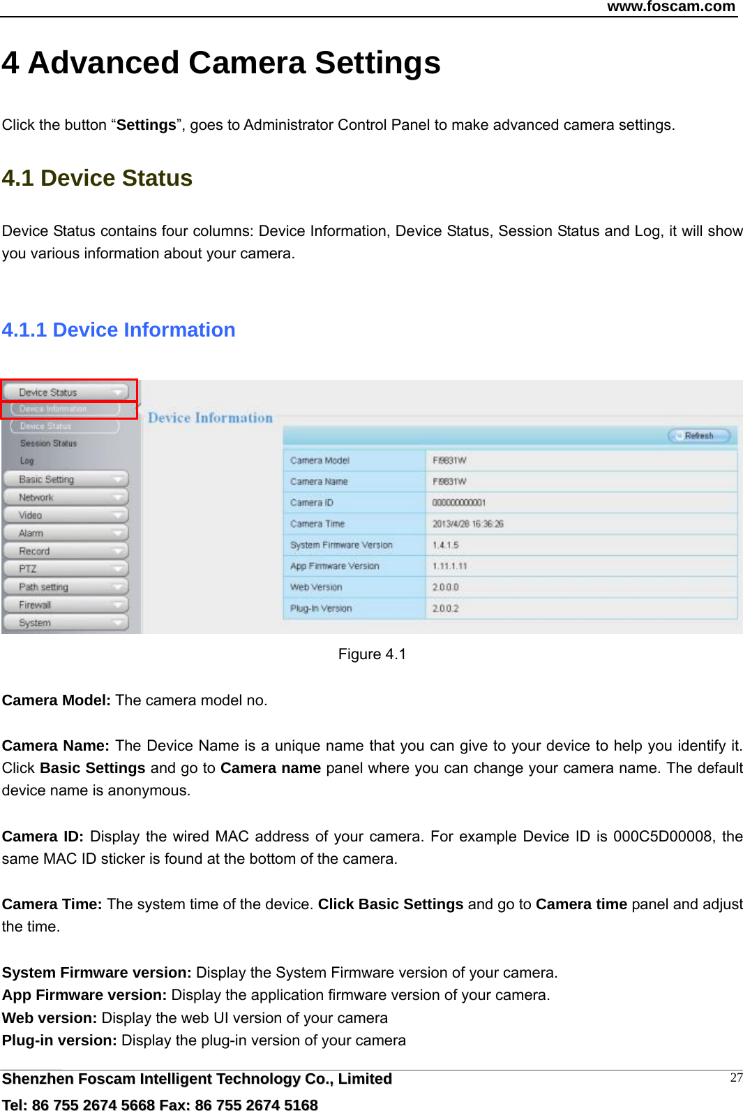 www.foscam.com  SShheennzzhheenn  FFoossccaamm  IInntteelllliiggeenntt  TTeecchhnnoollooggyy  CCoo..,,  LLiimmiitteedd  TTeell::  8866  775555  22667744  55666688  FFaaxx::  8866  775555  22667744  55116688 274 Advanced Camera Settings Click the button &ldquo;Settings&rdquo;, goes to Administrator Control Panel to make advanced camera settings. 4.1 Device Status Device Status contains four columns: Device Information, Device Status, Session Status and Log, it will show you various information about your camera.  4.1.1 Device Information  Figure 4.1  Camera Model: The camera model no.    Camera Name: The Device Name is a unique name that you can give to your device to help you identify it. Click Basic Settings and go to Camera name panel where you can change your camera name. The default device name is anonymous.  Camera ID: Display the wired MAC address of your camera. For example Device ID is 000C5D00008, the same MAC ID sticker is found at the bottom of the camera.  Camera Time: The system time of the device. Click Basic Settings and go to Camera time panel and adjust the time.  System Firmware version: Display the System Firmware version of your camera. App Firmware version: Display the application firmware version of your camera. Web version: Display the web UI version of your camera Plug-in version: Display the plug-in version of your camera 