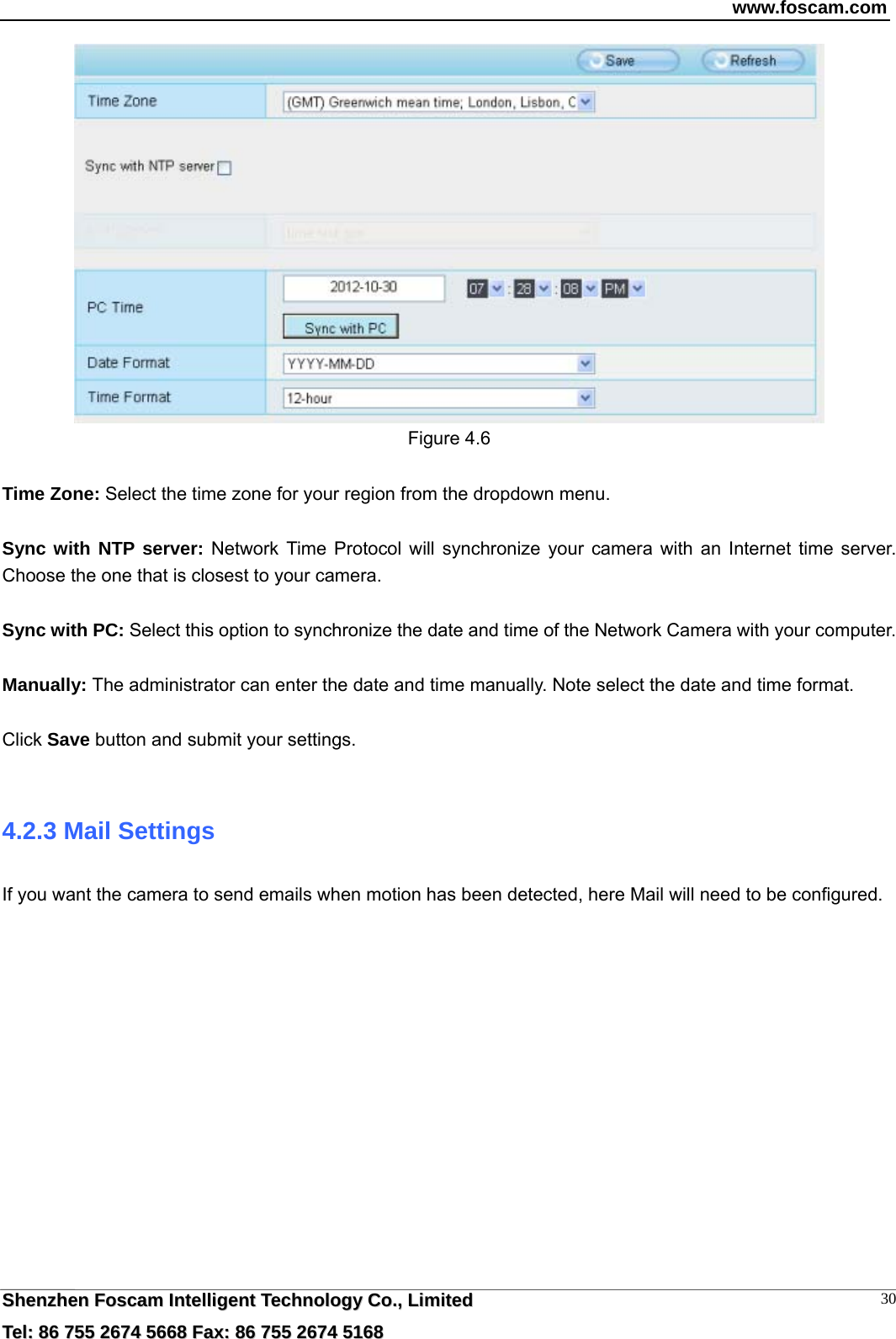 www.foscam.com  SShheennzzhheenn  FFoossccaamm  IInntteelllliiggeenntt  TTeecchhnnoollooggyy  CCoo..,,  LLiimmiitteedd  TTeell::  8866  775555  22667744  55666688  FFaaxx::  8866  775555  22667744  55116688 30 Figure 4.6  Time Zone: Select the time zone for your region from the dropdown menu.  Sync with NTP server: Network Time Protocol will synchronize your camera with an Internet time server. Choose the one that is closest to your camera.  Sync with PC: Select this option to synchronize the date and time of the Network Camera with your computer.  Manually: The administrator can enter the date and time manually. Note select the date and time format.  Click Save button and submit your settings.  4.2.3 Mail Settings If you want the camera to send emails when motion has been detected, here Mail will need to be configured.  