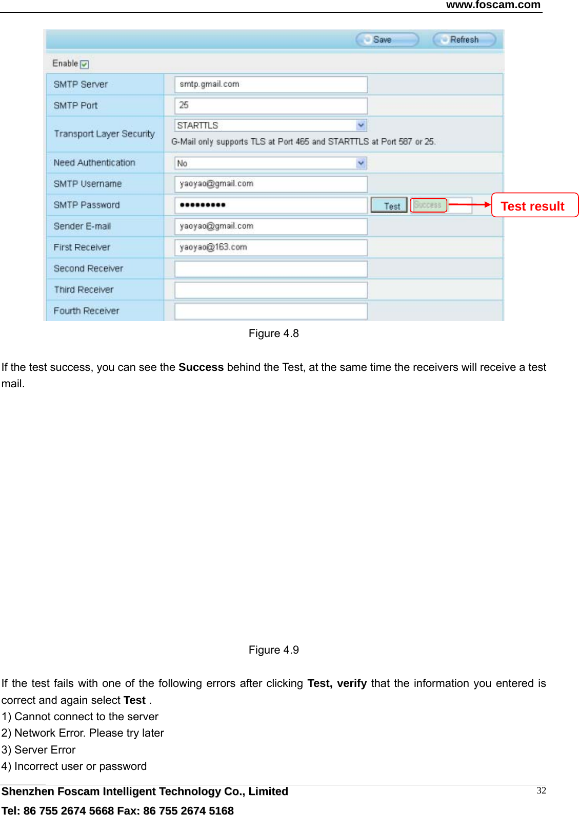 www.foscam.com  SShheennzzhheenn  FFoossccaamm  IInntteelllliiggeenntt  TTeecchhnnoollooggyy  CCoo..,,  LLiimmiitteedd  TTeell::  8866  775555  22667744  55666688  FFaaxx::  8866  775555  22667744  55116688 32 Figure 4.8  If the test success, you can see the Success behind the Test, at the same time the receivers will receive a test mail.   Figure 4.9  If the test fails with one of the following errors after clicking Test, verify that the information you entered is correct and again select Test . 1) Cannot connect to the server 2) Network Error. Please try later 3) Server Error 4) Incorrect user or password Test result