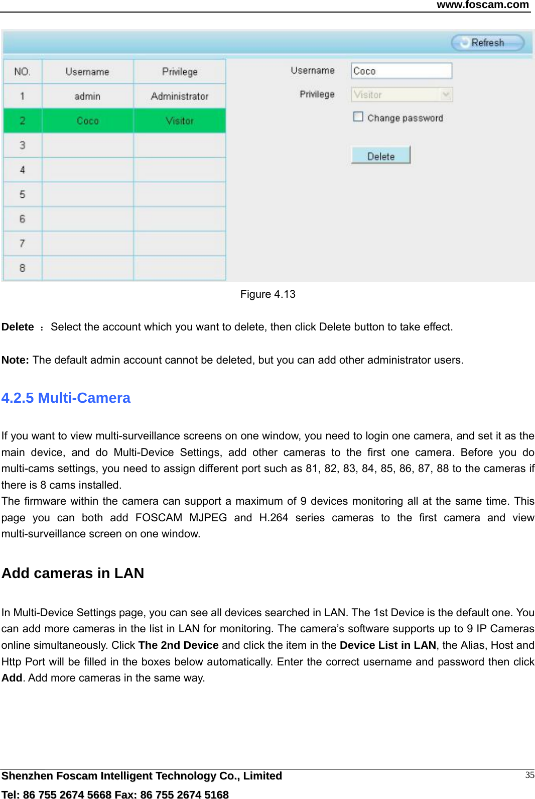 www.foscam.com  SShheennzzhheenn  FFoossccaamm  IInntteelllliiggeenntt  TTeecchhnnoollooggyy  CCoo..,,  LLiimmiitteedd  TTeell::  8866  775555  22667744  55666688  FFaaxx::  8866  775555  22667744  55116688 35 Figure 4.13  Delete ：Select the account which you want to delete, then click Delete button to take effect.  Note: The default admin account cannot be deleted, but you can add other administrator users. 4.2.5 Multi-Camera If you want to view multi-surveillance screens on one window, you need to login one camera, and set it as the main device, and do Multi-Device Settings, add other cameras to the first one camera. Before you do multi-cams settings, you need to assign different port such as 81, 82, 83, 84, 85, 86, 87, 88 to the cameras if there is 8 cams installed.   The firmware within the camera can support a maximum of 9 devices monitoring all at the same time. This page you can both add FOSCAM MJPEG and H.264 series cameras to the first camera and view multi-surveillance screen on one window. Add cameras in LAN In Multi-Device Settings page, you can see all devices searched in LAN. The 1st Device is the default one. You can add more cameras in the list in LAN for monitoring. The camera&rsquo;s software supports up to 9 IP Cameras online simultaneously. Click The 2nd Device and click the item in the Device List in LAN, the Alias, Host and Http Port will be filled in the boxes below automatically. Enter the correct username and password then click Add. Add more cameras in the same way.    