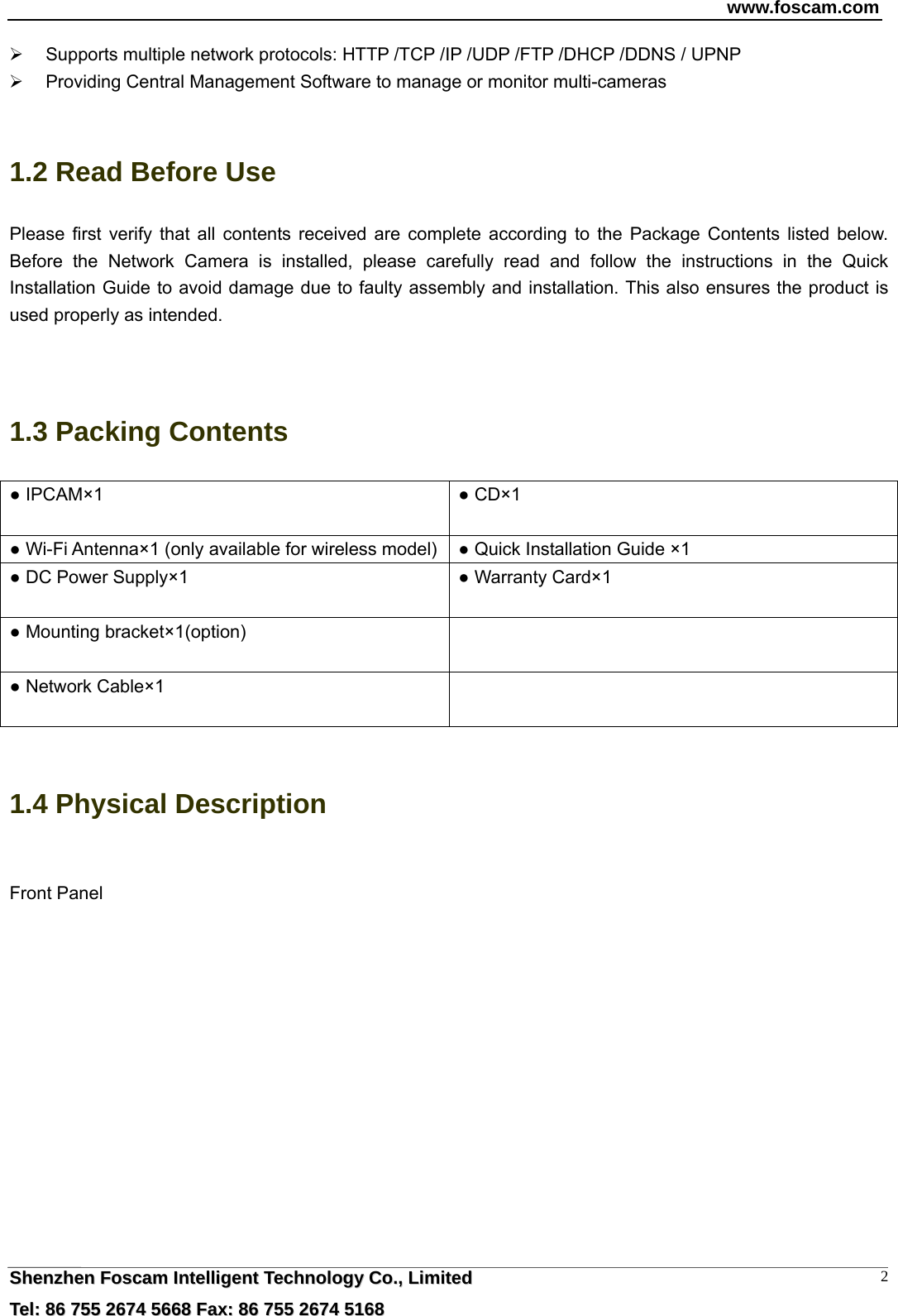 www.foscam.com  SShheennzzhheenn  FFoossccaamm  IInntteelllliiggeenntt  TTeecchhnnoollooggyy  CCoo..,,  LLiimmiitteedd  TTeell::  8866  775555  22667744  55666688  FFaaxx::  8866  775555  22667744  55116688 2  Supports multiple network protocols: HTTP /TCP /IP /UDP /FTP /DHCP /DDNS / UPNP   Providing Central Management Software to manage or monitor multi-cameras    1.2 Read Before Use Please first verify that all contents received are complete according to the Package Contents listed below. Before the Network Camera is installed, please carefully read and follow the instructions in the Quick Installation Guide to avoid damage due to faulty assembly and installation. This also ensures the product is used properly as intended.   1.3 Packing Contents ● IPCAM&times;1  ● CD&times;1  ● Wi-Fi Antenna&times;1 (only available for wireless model) ● Quick Installation Guide &times;1 ● DC Power Supply&times;1  ● Warranty Card&times;1  ● Mounting bracket&times;1(option)   ● Network Cable&times;1    1.4 Physical Description  Front Panel  