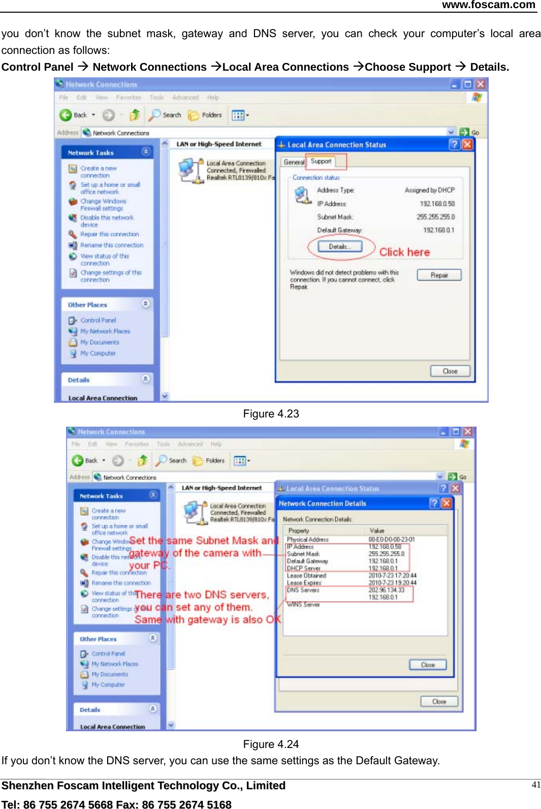 www.foscam.com  SShheennzzhheenn  FFoossccaamm  IInntteelllliiggeenntt  TTeecchhnnoollooggyy  CCoo..,,  LLiimmiitteedd  TTeell::  8866  775555  22667744  55666688  FFaaxx::  8866  775555  22667744  55116688 41you don&rsquo;t know the subnet mask, gateway and DNS server, you can check your computer&rsquo;s local area connection as follows: Control Panel  Network Connections Local Area Connections Choose Support  Details.   Figure 4.23  Figure 4.24 If you don&rsquo;t know the DNS server, you can use the same settings as the Default Gateway.   