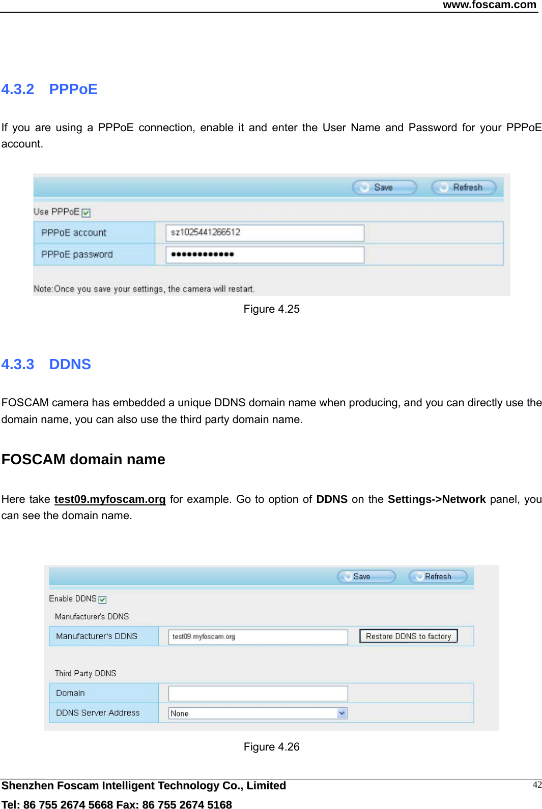 www.foscam.com  SShheennzzhheenn  FFoossccaamm  IInntteelllliiggeenntt  TTeecchhnnoollooggyy  CCoo..,,  LLiimmiitteedd  TTeell::  8866  775555  22667744  55666688  FFaaxx::  8866  775555  22667744  55116688 42  4.3.2  PPPoE If you are using a PPPoE connection, enable it and enter the User Name and Password for your PPPoE account.    Figure 4.25  4.3.3  DDNS FOSCAM camera has embedded a unique DDNS domain name when producing, and you can directly use the domain name, you can also use the third party domain name. FOSCAM domain name   Here take test09.myfoscam.org for example. Go to option of DDNS on the Settings->Network panel, you can see the domain name.    Figure 4.26  