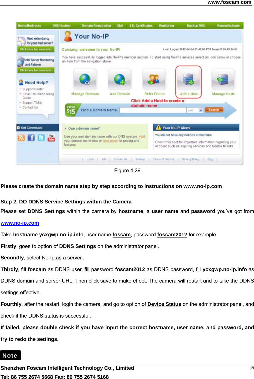 www.foscam.com  SShheennzzhheenn  FFoossccaamm  IInntteelllliiggeenntt  TTeecchhnnoollooggyy  CCoo..,,  LLiimmiitteedd  TTeell::  8866  775555  22667744  55666688  FFaaxx::  8866  775555  22667744  55116688 45     Figure 4.29  Please create the domain name step by step according to instructions on www.no-ip.com   Step 2, DO DDNS Service Settings within the Camera Please set DDNS Settings within the camera by hostname, a user name and password you&rsquo;ve got from www.no-ip.com Take hostname ycxgwp.no-ip.info, user name foscam, password foscam2012 for example. Firstly, goes to option of DDNS Settings on the administrator panel. Secondly, select No-Ip as a server.. Thirdly, fill foscam as DDNS user, fill password foscam2012 as DDNS password, fill ycxgwp.no-ip.info as DDNS domain and server URL, Then click save to make effect. The camera will restart and to take the DDNS settings effective. Fourthly, after the restart, login the camera, and go to option of Device Status on the administrator panel, and check if the DDNS status is successful.   If failed, please double check if you have input the correct hostname, user name, and password, and try to redo the settings.   Note 