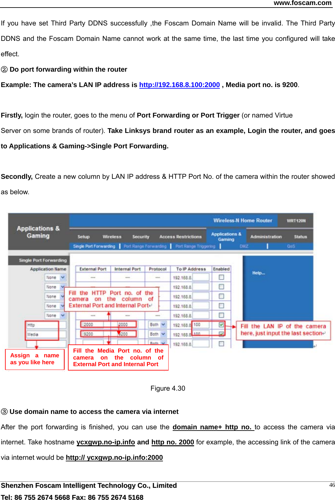 www.foscam.com  SShheennzzhheenn  FFoossccaamm  IInntteelllliiggeenntt  TTeecchhnnoollooggyy  CCoo..,,  LLiimmiitteedd  TTeell::  8866  775555  22667744  55666688  FFaaxx::  8866  775555  22667744  55116688 46If you have set Third Party DDNS successfully ,the Foscam Domain Name will be invalid. The Third Party DDNS and the Foscam Domain Name cannot work at the same time, the last time you configured will take effect.  D②o port forwarding within the router  Example: The camera&rsquo;s LAN IP address is http://192.168.8.100:2000 , Media port no. is 9200.   Firstly, login the router, goes to the menu of Port Forwarding or Port Trigger (or named Virtue Server on some brands of router). Take Linksys brand router as an example, Login the router, and goes to Applications &amp; Gaming->Single Port Forwarding.  Secondly, Create a new column by LAN IP address &amp; HTTP Port No. of the camera within the router showed as below.      Figure 4.30   ③Use domain name to access the camera via internet   After the port forwarding is finished, you can use the domain name+ http no. to access the camera via internet. Take hostname ycxgwp.no-ip.info and http no. 2000 for example, the accessing link of the camera via internet would be http:// ycxgwp.no-ip.info:2000  Assign a name as you like here Fill the Media Port no. of the camera on the column of External Port and Internal Port