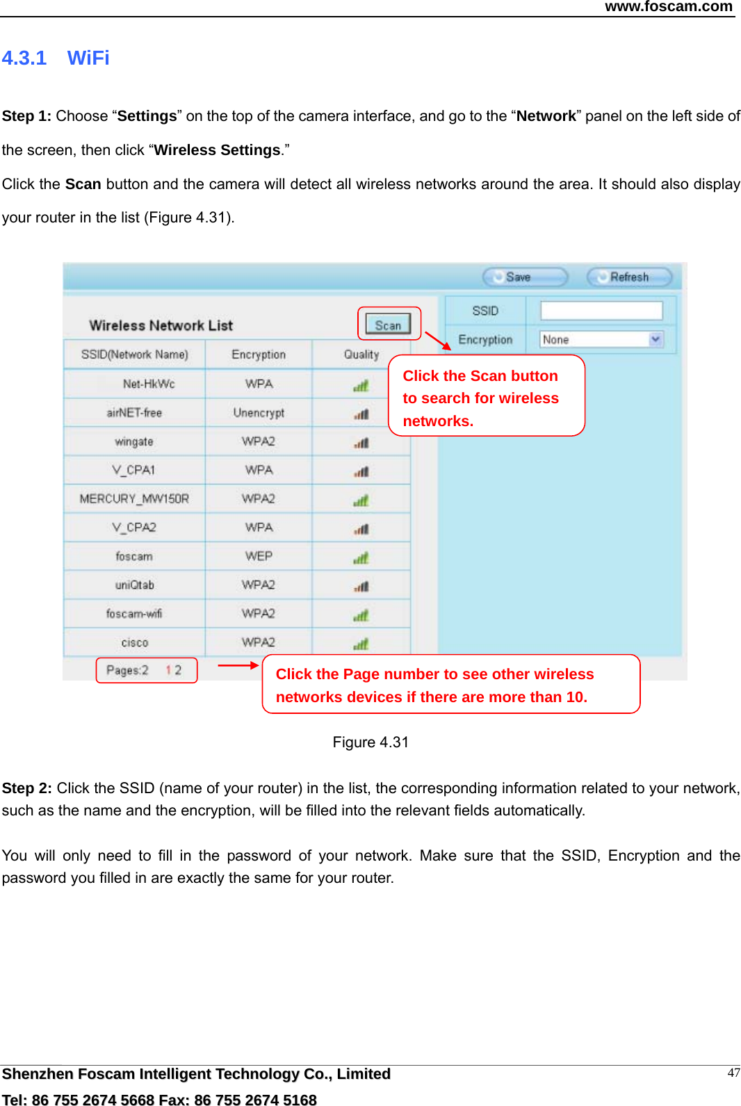 www.foscam.com  SShheennzzhheenn  FFoossccaamm  IInntteelllliiggeenntt  TTeecchhnnoollooggyy  CCoo..,,  LLiimmiitteedd  TTeell::  8866  775555  22667744  55666688  FFaaxx::  8866  775555  22667744  55116688 474.3.1  WiFi Step 1: Choose &ldquo;Settings&rdquo; on the top of the camera interface, and go to the &ldquo;Network&rdquo; panel on the left side of the screen, then click &ldquo;Wireless Settings.&rdquo;  Click the Scan button and the camera will detect all wireless networks around the area. It should also display your router in the list (Figure 4.31).        Figure 4.31  Step 2: Click the SSID (name of your router) in the list, the corresponding information related to your network, such as the name and the encryption, will be filled into the relevant fields automatically.  You will only need to fill in the password of your network. Make sure that the SSID, Encryption and the password you filled in are exactly the same for your router.    Click the Page number to see other wireless networks devices if there are more than 10. Click the Scan button to search for wireless networks.